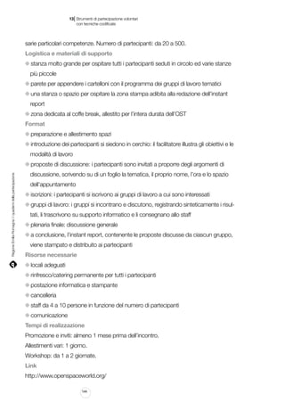 |

13 Strumenti di partecipazione volontari
	 con tecniche codificate

sarie particolari competenze. Numero di partecipanti: da 20 a 500.
Logistica e materiali di supporto
stanza molto grande per ospitare tutti i partecipanti seduti in circolo ed varie stanze
più piccole
parete per appendere i cartelloni con il programma dei gruppi di lavoro tematici
una stanza o spazio per ospitare la zona stampa adibita alla redazione dell’instant
report
zona dedicata al coffe break, allestito per l’intera durata dell’OST
Format
preparazione e allestimento spazi
introduzione dei partecipanti si siedono in cerchio: il facilitatore illustra gli obiettivi e le
modalità di lavoro

Regione Emilia-Romagna | i quaderni della partecipazione

proposte di discussione: i partecipanti sono invitati a proporre degli argomenti di
discussione, scrivendo su di un foglio la tematica, il proprio nome, l’ora e lo spazio
dell’appuntamento
iscrizioni: i partecipanti si iscrivono ai gruppi di lavoro a cui sono interessati
gruppi di lavoro: i gruppi si incontrano e discutono, registrando sinteticamente i risultati, li trascrivono su supporto informatico e li consegnano allo staff
plenaria finale: discussione generale
a conclusione, l’instant report, contenente le proposte discusse da ciascun gruppo,
viene stampato e distribuito ai partecipanti
Risorse necessarie
locali adeguati
rinfresco/catering permanente per tutti i partecipanti
postazione informatica e stampante
cancelleria
staff da 4 a 10 persone in funzione del numero di partecipanti
comunicazione
Tempi di realizzazione
Promozione e inviti: almeno 1 mese prima dell’incontro.
Allestimenti vari: 1 giorno.
Workshop: da 1 a 2 giornate.
Link
http://www.openspaceworld.org/
144

 