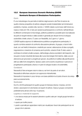 |

13 Strumenti di partecipazione volontari
	 con tecniche codificate

13.2		 European Awareness Scenario Workshop (EASW)
		 Seminario Europeo di Simulazione Partecipativa
Cos’è
È una metodologia che permette di definire degli scenari e dei Piani di azione da
quattro diverse prospettive di settore-categorie sociali di stakeholder (amministrazioni
pubbliche, imprese, società civile, tecnici). L’ EASW, ideato e promosso dall’Unione europea a metà anni ’90, è nato per aiutare la partecipazione e confronto nell’identificare
le differenti combinazioni di tecnologia, politiche pubbliche e possibili azioni da realizzare
da parte di singoli individui e dalla società in generale per attuare forme di sviluppo
sostenibile a livello urbano. È usato con flessibilità, da 2 giorni a 1 giorno.
L’EASW applica approcci di deliberazione pubblica e progettazione partecipata, in
quanto combina sessioni di confronto-discussione plenarie, di gruppo, e lavori indivinegoziazione e creazione di consenso per le priorità, votazioni finali. È stato usato in
centinaia di contesti a livello europeo, dall’ecologia urbana ai problemi del trasporto, dal
recupero di aree industriali dismesse alle nuove tecnologie informatiche, dalla cura ed
attenzione per gli anziani a progetti per giovani, da politiche di welfare alla pianificazione
dell’uso delle fonti energetiche. Spesso usato come evento di partenza in percorsi di
progettazione partecipata urbana e in piani di sviluppo locale e di sostenibilità.
Condizioni
Necessità di fare emergere visioni e idea su vari temi da parte di vari attori.
Necessità di affrontare soluzioni con approccio intersettoriale.
Necessità di impostare in poco tempo una base-piattaforma di piste di lavoro da sviluppare successivamente.
Destinatari
Da 24 a 32/40 partecipanti di quattro gruppi di interesse diverso: imprese, amministratori, associazioni di volontariato ed esperti di settore. Ciascun gruppo comprende
preferibilmente almeno 6/8 max 10 persone.
Logistica e materiali di supporto
una stanza ampia per le sessioni plenarie e quattro sale per i singoli gruppi tematici e
di settore
spazio per buffet pranzo
pareti o pannelli per appendere matrici per visualizzare i lavori dei partecipanti sia nei
gruppi che in plenaria
145

Regione Emilia-Romagna | i quaderni della partecipazione

duali, con vari livelli di interazione: creatività per scenari, elaborazione di idee e progetti,

 