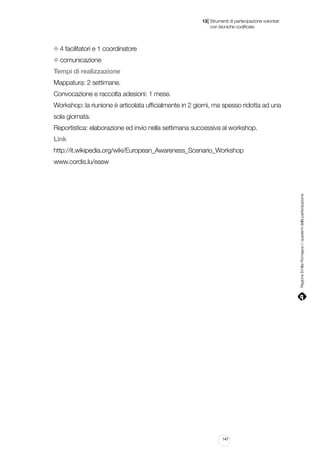 |

13 Strumenti di partecipazione volontari
	 con tecniche codificate

4 facilitatori e 1 coordinatore
comunicazione
Tempi di realizzazione
Mappatura: 2 settimane.
Convocazione e raccolta adesioni: 1 mese.
Workshop: la riunione è articolata ufficialmente in 2 giorni, ma spesso ridotta ad una
sola giornata.
Reportistica: elaborazione ed invio nella settimana successiva al workshop.
Link
http://it.wikipedia.org/wiki/European_Awareness_Scenario_Workshop

Regione Emilia-Romagna | i quaderni della partecipazione

www.cordis.lu/easw

147

 