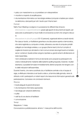 |

13 Strumenti di partecipazione volontari
	 con tecniche codificate

palco con maxischermo su cui proiettare con videoproiettore
microfoni e impianto di amplificazione
strumentazione informatica con tecnologia wireless (computer e tastiere per votazione elettronica, stampanti) per tutti i tavoli e per il theme team
Format
Nell’e-Town Meeting si svolgono in successione tre differenti fasi di lavoro:
informazione e approfondimento grazie agli apporti di documenti ed esperti, per
assicurare ai partecipanti un buon livello di conoscenza sui temi che vengono discussi;
discussione in piccoli gruppi (10-12 persone), organizzati attorno a tavoli rotondi.
Per ciascun tavolo, un facilitatore garantisce una discussione aperta e democratica,
che viene registrata su computer e inviata, attraverso una rete di computer portatili
cogliere le intuizioni più stimolanti e i temi comuni emersi dai singoli tavoli e di sintetizzarne i contenuti. Queste sintesi vengono riportate su grandi schermi all’attenzione di
tutta l’assemblea.
I temi sintetizzati e restituiti in forma di domande sono proposti ai partecipanti che
votano individualmente mediante delle tastierine (polling keypads). Essendo i risultati
istantanei, è possibile formulare immediatamente ulteriori proposte che tengano conto delle indicazioni dell’assemblea.
Durante l’evento, che viene coordinato da un facilitatore centrale e da un’equipe di
regia, si effettuano interviste ai vari tavoli e video e, al termine della giornata, viene distribuito a tutti i partecipanti un instant report che riassume le informazioni generali sulla
partecipazione, il processo e le conclusioni dei lavori.
Risorse
locali adeguati di grandi dimensioni
strumentazione informatica appropriata
tecnologia per votazione elettronica
buffet
staff da di una decina di facilitatori
comunicazione
Tempi
Mappatura: 1 mese.
Convocazione e pubblicizzazione: almeno 1 mese prima dell’incontro.
149

Regione Emilia-Romagna | i quaderni della partecipazione

collegati con tecnologia wireless, a un gruppo (theme team) che ha il compito di

 