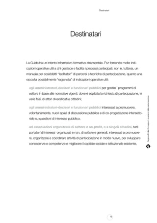 Destinatari

Destinatari

La Guida ha un intento informativo-formativo-strumentale. Pur fornendo molte indicazioni operative utili a chi gestisce e facilita i processi partecipati, non è, tuttavia, un
manuale per cosiddetti “facilitatori” di percorsi e tecniche di partecipazione, quanto una
raccolta possibilmente “ragionata” di indicazioni operative utili:
agli amministratori-decisori e funzionari pubblici per gestire i programmi di
varie fasi, di attori diversificati e cittadini;
agli amministratori-decisori e funzionari pubblici interessati a promuovere,
volontariamente, nuovi spazi di discussione pubblica e di co-progettazione intersettoriale su questioni di interesse pubblico;
ad associazioni organizzate di settore o no-profit, o a singoli cittadini, tutti
portatori di interessi organizzati e non, di settore e generali, interessati a promuovere, organizzare e coordinare attività di partecipazione in modo nuovo, per sviluppare
conoscenze e competenze e migliorare il capitale sociale e istituzionale esistente.

15

Regione Emilia-Romagna | i quaderni della partecipazione

settore in base alle normative vigenti, dove è esplicita la richiesta di partecipazione, in

 