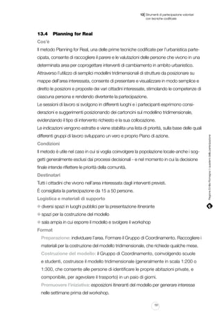 |

13 Strumenti di partecipazione volontari
	 con tecniche codificate

13.4		 Planning for Real
Cos’è
Il metodo Planning for Real, una delle prime tecniche codificate per l’urbanistica partecipata, consente di raccogliere il parere e le valutazioni delle persone che vivono in una
determinata area per coprogettare interventi di cambiamento in ambito urbanistico.
Attraverso l’utilizzo di semplici modellini tridimensionali di strutture da posizionare su
mappe dell’area interessata, consente di presentare e visualizzare in modo semplice e
diretto le posizioni e proposte dei vari cittadini interessate, stimolando le competenze di
ciascuna persona e rendendo divertente la partecipazione.
Le sessioni di lavoro si svolgono in differenti luoghi e i partecipanti esprimono considerazioni e suggerimenti posizionando dei cartoncini sul modellino tridimensionale,
evidenziando il tipo di intervento richiesto e la sua collocazione.
differenti gruppi di lavoro sviluppano un vero e proprio Piano di azione.
Condizioni
Il metodo è utile nel caso in cui si voglia coinvolgere la popolazione locale-anche i soggetti generalmente esclusi dai processi decisionali - e nel momento in cui la decisione
finale intende riflettere le priorità della comunità.
Destinatari
Tutti i cittadini che vivono nell’area interessata dagli interventi previsti.
È consigliata la partecipazione da 15 a 50 persone.
Logistica e materiali di supporto
diversi spazi in luoghi pubblici per la presentazione itinerante
spazi per la costruzione del modello
sala ampia in cui esporre il modello e svolgere il workshop
Format
Preparazione: individuare l’area. Formare il Gruppo di Coordinamento. Raccogliere i
materiali per la costruzione del modello tridimensionale, che richiede qualche mese.
Costruzione del modello: il Gruppo di Coordinamento, coinvolgendo scuole
e studenti, costruisce il modello tridimensionale (generalmente in scala 1:200 o
1:300, che consente alle persone di identificare le proprie abitazioni private, e
componibile, per agevolare il trasporto) in un paio di giorni.
Promuovere l’iniziativa: esposizioni itineranti del modello per generare interesse
nelle settimane prima del workshop.
151

Regione Emilia-Romagna | i quaderni della partecipazione

Le indicazioni vengono estratte e viene stabilita una lista di priorità, sulla base delle quali

 