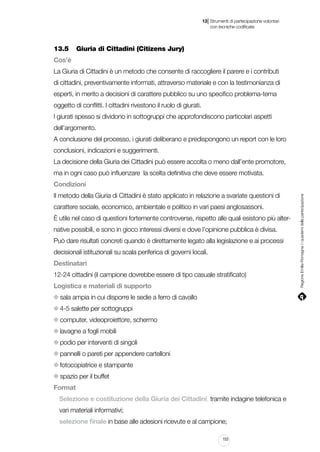 |

13 Strumenti di partecipazione volontari
	 con tecniche codificate

13.5		 Giuria di Cittadini (Citizens Jury)
Cos’è
La Giuria di Cittadini è un metodo che consente di raccogliere il parere e i contributi
di cittadini, preventivamente informati, attraverso materiale e con la testimonianza di
esperti, in merito a decisioni di carattere pubblico su uno specifico problema-tema
oggetto di conflitti. I cittadini rivestono il ruolo di giurati.
I giurati spesso si dividono in sottogruppi che approfondiscono particolari aspetti
dell’argomento.
A conclusione del processo, i giurati deliberano e predispongono un report con le loro
conclusioni, indicazioni e suggerimenti.
La decisione della Giuria dei Cittadini può essere accolta o meno dall’ente promotore,
ma in ogni caso può influenzare la scelta definitiva che deve essere motivata.
Il metodo della Giuria di Cittadini è stato applicato in relazione a svariate questioni di
carattere sociale, economico, ambientale e politico in vari paesi anglosassoni.
È utile nel caso di questioni fortemente controverse, rispetto alle quali esistono più alternative possibili, e sono in gioco interessi diversi e dove l’opinione pubblica è divisa.
Può dare risultati concreti quando è direttamente legato alla legislazione e ai processi
decisionali istituzionali su scala periferica di governi locali.
Destinatari
12-24 cittadini (il campione dovrebbe essere di tipo casuale stratificato)
Logistica e materiali di supporto
sala ampia in cui disporre le sedie a ferro di cavallo
4-5 salette per sottogruppi
computer, videoproiettore, schermo
lavagne a fogli mobili
podio per interventi di singoli
pannelli o pareti per appendere cartelloni
fotocopiatrice e stampante
spazio per il buffet
Format
Selezione e costituzione della Giuria dei Cittadini, tramite indagine telefonica e
vari materiali informativi;
selezione finale in base alle adesioni ricevute e al campione;
153

Regione Emilia-Romagna | i quaderni della partecipazione

Condizioni

 