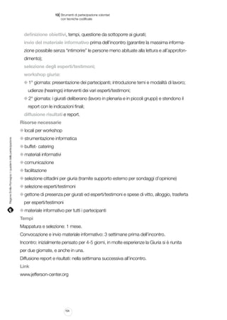|

13 Strumenti di partecipazione volontari
	 con tecniche codificate

definizione obiettivi, tempi, questione da sottoporre ai giurati;
invio del materiale informativo prima dell’incontro (garantire la massima informazione possibile senza “intimorire” le persone meno abituate alla lettura e all’approfondimento);
selezione degli esperti/testimoni;
workshop giuria:
1° giornata: presentazione dei partecipanti; introduzione temi e modalità di lavoro;
udienze (hearings) interventi dei vari esperti/testimoni;
2° giornata: i giurati deliberano (lavoro in plenaria e in piccoli gruppi) e stendono il
report con le indicazioni finali;
diffusione risultati e report.
Risorse necessarie

Regione Emilia-Romagna | i quaderni della partecipazione

locali per workshop
strumentazione informatica
buffet- catering
materiali informativi
comunicazione
facilitazione
selezione cittadini per giuria (tramite supporto esterno per sondaggi d’opinione)
selezione esperti/testimoni
gettone di presenza per giurati ed esperti/testimoni e spese di vitto, alloggio, trasferta
per esperti/testimoni
materiale informativo per tutti i partecipanti
Tempi
Mappatura e selezione: 1 mese.
Convocazione e invio materiale informativo: 3 settimane prima dell’incontro.
Incontro: inizialmente pensato per 4-5 giorni, in molte esperienze la Giuria si è riunita
per due giornate, e anche in una.
Diffusione report e risultati: nella settimana successiva all’incontro.
Link
www.jefferson-center.org

154

 