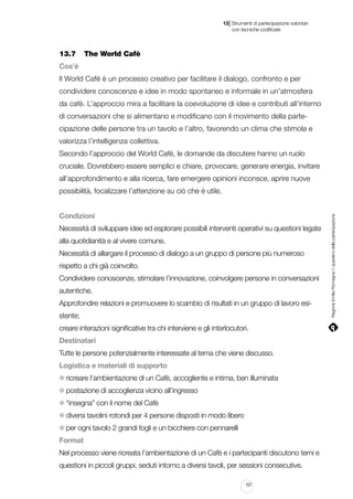 |

13 Strumenti di partecipazione volontari
	 con tecniche codificate

13.7 	 The World Cafè
Cos’è
Il World Cafè è un processo creativo per facilitare il dialogo, confronto e per
condividere conoscenze e idee in modo spontaneo e informale in un’atmosfera
da cafè. L’approccio mira a facilitare la coevoluzione di idee e contributi all’interno
di conversazioni che si alimentano e modificano con il movimento della partecipazione delle persone tra un tavolo e l’altro, favorendo un clima che stimola e
valorizza l’intelligenza collettiva.
Secondo l’approccio del World Cafè, le domande da discutere hanno un ruolo
cruciale. Dovrebbero essere semplici e chiare, provocare, generare energia, invitare
all’approfondimento e alla ricerca, fare emergere opinioni inconsce, aprire nuove

Condizioni
Necessità di sviluppare idee ed esplorare possibili interventi operativi su questioni legate
alla quotidianità e al vivere comune.
Necessità di allargare il processo di dialogo a un gruppo di persone più numeroso
rispetto a chi già coinvolto.
Condividere conoscenze, stimolare l’innovazione, coinvolgere persone in conversazioni
autentiche.
Approfondire relazioni e promuovere lo scambio di risultati in un gruppo di lavoro esistente;
creare interazioni significative tra chi interviene e gli interlocutori.
Destinatari
Tutte le persone potenzialmente interessate al tema che viene discusso.
Logistica e materiali di supporto
ricreare l’ambientazione di un Cafè, accogliente e intima, ben illuminata
postazione di accoglienza vicino all’ingresso
“insegna” con il nome del Cafè
diversi tavolini rotondi per 4 persone disposti in modo libero
per ogni tavolo 2 grandi fogli e un bicchiere con pennarelli
Format
Nel processo viene ricreata l’ambientazione di un Cafè e i partecipanti discutono temi e
questioni in piccoli gruppi, seduti intorno a diversi tavoli, per sessioni consecutive.
157

Regione Emilia-Romagna | i quaderni della partecipazione

possibilità, focalizzare l’attenzione su ciò che è utile.

 