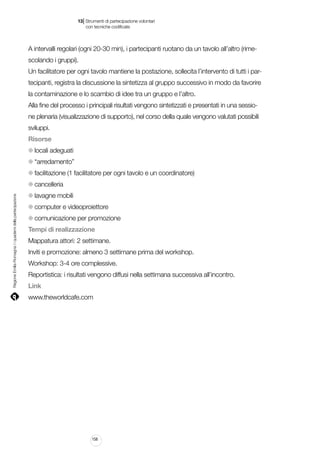 |

13 Strumenti di partecipazione volontari
	 con tecniche codificate

A intervalli regolari (ogni 20-30 min), i partecipanti ruotano da un tavolo all’altro (rimescolando i gruppi).
Un facilitatore per ogni tavolo mantiene la postazione, sollecita l’intervento di tutti i partecipanti, registra la discussione la sintetizza al gruppo successivo in modo da favorire
la contaminazione e lo scambio di idee tra un gruppo e l’altro.
Alla fine del processo i principali risultati vengono sintetizzati e presentati in una sessione plenaria (visualizzazione di supporto), nel corso della quale vengono valutati possibili
sviluppi.
Risorse
locali adeguati
“arredamento”
facilitazione (1 facilitatore per ogni tavolo e un coordinatore)

Regione Emilia-Romagna | i quaderni della partecipazione

cancelleria
lavagne mobili
computer e videoproiettore
comunicazione per promozione
Tempi di realizzazione
Mappatura attori: 2 settimane.
Inviti e promozione: almeno 3 settimane prima del workshop.
Workshop: 3-4 ore complessive.
Reportistica: i risultati vengono diffusi nella settimana successiva all’incontro.
Link
www.theworldcafe.com

158

 