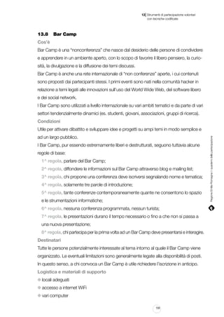 |

13 Strumenti di partecipazione volontari
	 con tecniche codificate

13.8		 Bar Camp
Cos’è
Bar Camp è una “nonconferenza” che nasce dal desiderio delle persone di condividere
e apprendere in un ambiente aperto, con lo scopo di favorire il libero pensiero, la curiosità, la divulgazione e la diffusione dei temi discussi.
Bar Camp è anche una rete internazionale di “non conferenze” aperte, i cui contenuti
sono proposti dai partecipanti stessi. I primi eventi sono nati nella comunità hacker in
relazione a temi legati alle innovazioni sull’uso del World Wide Web, del software libero
e dei social network.
I Bar Camp sono utilizzati a livello internazionale su vari ambiti tematici e da parte di vari
settori tendenzialmente dinamici (es. studenti, giovani, associazioni, gruppi di ricerca).
Condizioni
ad un largo pubblico.
I Bar Camp, pur essendo estremamente liberi e destrutturati, seguono tuttavia alcune
regole di base:
1^ regola, parlare del Bar Camp;
2^ regola, diffondere le informazioni sul Bar Camp attraverso blog e mailing list;
3^ regola, chi propone una conferenza deve iscriversi segnalando nome e tematica;
4^ regola, solamente tre parole di introduzione;
5^ regola, tante conferenze contemporaneamente quante ne consentono lo spazio
e le strumentazioni informatiche;
6^ regola, nessuna conferenza programmata, nessun turista;
7^ regola, le presentazioni durano il tempo necessario o fino a che non si passa a
una nuova presentazione;
8^ regola, chi partecipa per la prima volta ad un Bar Camp deve presentarsi e interagire.
Destinatari
Tutte le persone potenzialmente interessate al tema intorno al quale il Bar Camp viene
organizzato. Le eventuali limitazioni sono generalmente legate alla disponibilità di posti.
In questo senso, a chi convoca un Bar Camp è utile richiedere l’iscrizione in anticipo.
Logistica e materiali di supporto
locali adeguati
accesso a internet WiFi
vari computer
159

Regione Emilia-Romagna | i quaderni della partecipazione

Utile per attivare dibattito e sviluppare idee e progetti su ampi temi in modo semplice e

 