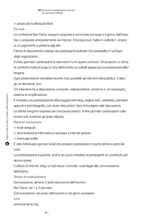 |

13 Strumenti di partecipazione volontari
	 con tecniche codificate

spazio per buffet/pasti liberi
Format
Le conferenze Bar Camp vengono proposte e convocate sul luogo e il giorno dell’iniziativa, o proposte anticipatamente via internet. Chiunque può “salire in cattedra”, proporre un argomento e parlarne agli altri.
Il tema di discussione è deciso dai partecipanti piuttosto che prestabilito in anticipo
dagli organizzatori.
A inizio giornata i partecipanti si radunano in uno spazio comune. Chi propone un tema
di confronto indica il luogo e l’ora dell’incontro su cartelli appesi ad una parete/pannello/
lavagna.
Ogni presentazione dovrebbe favorire il più possibile gli interventi del pubblico, il dialogo, le domande, ecc.

Regione Emilia-Romagna | i quaderni della partecipazione

Chi interviene ha a disposizione computer, videoproiettore, schermo e, se necessario,
sistema di amplificazione.
È richiesta una partecipazione attiva (aggiornare blog, pagine web, wikipedia; prendere
appunti e fare fotografie, con-durre discussioni, farsi coinvolgere nelle discussioni).
Le attività vengono sospese per una pausa pranzo. A fine giornata i partecipanti collaborano per riordinare gli spazi utilizzati.
Risorse necessarie
locali adeguati
strumentazione informatica e accesso a internet gratuito
eventuale buffet
È utile individuare sponsor locali che possano partecipare e coprire almeno parte dei
costi.
La partecipazione è gratuita, anche se si può chiedere ai partecipanti un contributo per
alcune spese.
L’utilizzo di internet, blog, e-mail riduce o annulla i costi legati alla comunicazione
dell’evento.
Tempi di realizzazione
Convocazione: almeno 3 settimane prima dell’incontro.
Bar Camp: da 1 a 3 giornate.
Comunicazione: nel corso dell’incontro e nei giorni successivi.
Link
www.barcamp.org
160

 