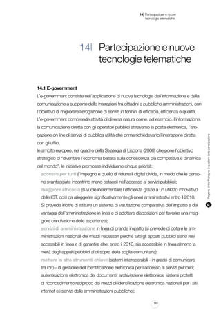 |

14 Partecipazione e nuove
tecnologie telematiche

14| Partecipazione e nuove
tecnologie telematiche
14.1 E-government
L’e-government consiste nell’applicazione di nuove tecnologie dell’informazione e della
comunicazione a supporto delle interazioni tra cittadini e pubbliche amministrazioni, con
l’obiettivo di migliorare l’erogazione di servizi in termini di efficacia, efficienza e qualità.
L’e-government comprende attività di diversa natura come, ad esempio, l’informazione,
gazione on line di servizi di pubblica utilità che prima richiedevano l’interazione diretta
con gli uffici.
In ambito europeo, nel quadro della Strategia di Lisbona (2000) che pone l’obiettivo
strategico di “diventare l’economia basata sulla conoscenza più competitiva e dinamica
del mondo”, le iniziative promosse individuano cinque priorità:
accesso per tutti (l’impegno è quello di ridurre il digital divide, in modo che le persone svantaggiate incontrino meno ostacoli nell’accesso ai servizi pubblici);
maggiore efficacia (si vuole incrementare l’efficienza grazie a un utilizzo innovativo
delle ICT, così da alleggerire significativamente gli oneri amministrativi entro il 2010.
Si prevede inoltre di istituire un sistema di valutazione comparativa dell’impatto e dei
vantaggi dell’amministrazione in linea e di adottare disposizioni per favorire una maggiore condivisione delle esperienze);
servizi di amministrazione in linea di grande impatto (si prevede di dotare le amministrazioni nazionali dei mezzi necessari perché tutti gli appalti pubblici siano resi
accessibili in linea e di garantire che, entro il 2010, sia accessibile in linea almeno la
metà degli appalti pubblici al di sopra della soglia comunitaria);
mettere in atto strumenti chiave (sistemi interoperabili - in grado di comunicare
tra loro - di gestione dell’identificazione elettronica per l’accesso ai servizi pubblici;
autenticazione elettronica dei documenti; archiviazione elettronica; sistemi protetti
di riconoscimento reciproco dei mezzi di identificazione elettronica nazionali per i siti
internet e i servizi delle amministrazioni pubbliche);
163

Regione Emilia-Romagna | i quaderni della partecipazione

la comunicazione diretta con gli operatori pubblici attraverso la posta elettronica, l’ero-

 