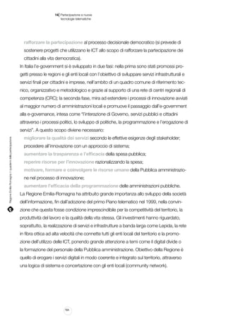 |

14 Partecipazione e nuove
tecnologie telematiche

rafforzare la partecipazione al processo decisionale democratico (si prevede di
sostenere progetti che utilizzano le ICT allo scopo di rafforzare la partecipazione dei
cittadini alla vita democratica).
In Italia l’e-government si è sviluppato in due fasi: nella prima sono stati promossi progetti presso le regioni e gli enti locali con l’obiettivo di sviluppare servizi infrastrutturali e
servizi finali per cittadini e imprese, nell’ambito di un quadro comune di riferimento tecnico, organizzativo e metodologico e grazie al supporto di una rete di centri regionali di
competenza (CRC); la seconda fase, mira ad estendere i processi di innovazione avviati
al maggior numero di amministrazioni locali e promuove il passaggio dall’e-government
alla e-governance, intesa come “l’interazione di Governo, servizi pubblici e cittadini
attraverso i processi politici, lo sviluppo di politiche, la programmazione e l’erogazione di

Regione Emilia-Romagna | i quaderni della partecipazione

servizi”. A questo scopo diviene necessario:
migliorare la qualità dei servizi secondo le effettive esigenze degli stakeholder;
procedere all’innovazione con un approccio di sistema;
aumentare la trasparenza e l’efficacia della spesa pubblica;
reperire risorse per l’innovazione razionalizzando la spesa;
motivare, formare e coinvolgere le risorse umane della Pubblica amministrazione nel processo di innovazione;
aumentare l’efficacia della programmazione delle amministrazioni pubbliche.
La Regione Emilia-Romagna ha attribuito grande importanza allo sviluppo della società
dell’informazione, fin dall’adozione del primo Piano telematico nel 1999, nella convinzione che questa fosse condizione imprescindibile per la competitività del territorio, la
produttività del lavoro e la qualità della vita stessa. Gli investimenti hanno riguardato,
soprattutto, la realizzazione di servizi e infrastrutture a banda larga come Lepida, la rete
in fibra ottica ad alta velocità che connette tutti gli enti locali del territorio e la promozione dell’utilizzo delle ICT, ponendo grande attenzione a temi come il digital divide o
la formazione del personale della Pubblica amministrazione. Obiettivo della Regione è
quello di erogare i servizi digitali in modo coerente e integrato sul territorio, attraverso
una logica di sistema e concertazione con gli enti locali (community network).

164

 