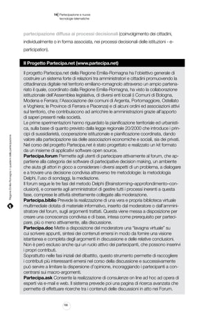 |

14 Partecipazione e nuove
tecnologie telematiche

partecipazione diffusa ai processi decisionali (coinvolgimento dei cittadini,
individualmente o in forma associata, nei processi decisionali delle istituzioni - eparticipation).

Regione Emilia-Romagna | i quaderni della partecipazione

Il Progetto Partecipa.net (www.partecipa.net)
Il progetto Partecipa.net della Regione Emilia-Romagna ha l’obiettivo generale di
costruire un sistema forte di relazioni tra amministratori e cittadini promuovendo la
cittadinanza digitale nel territorio emiliano-romagnolo attraverso un ampio partenariato il quale, coordinato dalla Regione Emilia-Romagna, ha visto la collaborazione
istituzionale dell’Assemblea legislativa, di diversi enti locali (i Comuni di Bologna,
Modena e Ferrara; l’Associazione dei comuni di Argenta, Portomaggiore, Ostellato
e Voghiera; le Province di Ferrara e Piacenza) e di alcuni ordini ed associazioni attivi
sul territorio, che contribuiscono ad arricchire le amministrazioni grazie all’apporto
di saperi presenti nella società.
Le prime sperimentazioni hanno riguardato la pianificazione territoriale ed urbanistica, sulla base di quanto previsto dalla legge regionale 20/2000 che introduce i principi di sussidiarietà, cooperazione istituzionale e pianificazione coordinata, dando
valore alla partecipazione sia delle associazioni economiche e sociali, sia dei privati.
Nel corso del progetto Partecipa.net è stato progettato e realizzato un kit formato
da un insieme di applicativi software open source.
Partecipa.forum Permette agli utenti di partecipare attivamente al forum, che appartiene alla categoria dei software di partecipative decision making, un ambiente
che aiuta gli attori in gioco a considerare i diversi aspetti di un problema, a dialogare
e a trovare una decisione condivisa attraverso tre metodologie: la metodologia
Delphi, l’uso di sondaggi, la mediazione.
Il forum segue le tre fasi del metodo Delphi (Brainstorming–approfondimento–conclusioni), e consente agli amministratori di gestire tutti i processi inerenti a questa
fase, comprese le attività strettamente collegate alla moderazione.
Partecipa.biblio Prevede la realizzazione di una vera e propria biblioteca virtuale
multimediale dotata di materiale informativo, inserito dal moderatore o dall’amministratore del forum, sugli argomenti trattati. Questa viene messa a disposizione per
creare una conoscenza condivisa e di base, intesa come prerequisito per partecipare, più o meno attivamente, alla discussione.
Partecipa.doc Mette a disposizione del moderatore una “lavagna virtuale” su
cui scrivere appunti, sintesi dei contenuti emersi in modo da fornire una visione
istantanea e completa degli argomenti in discussione e delle relative conclusioni.
Non è però escluso anche qui un ruolo attivo dei partecipanti, che possono inserirvi
i propri contributi.
Soprattutto nelle fasi iniziali del dibattito, questo strumento permette di raccogliere
i contributi più interessanti emersi nel corso della discussione e successivamente
può servire a limitare la dispersione d’opinione, incoraggiando i partecipanti a concentrarsi sui macro-argomenti.
Partecipa.ask Consente la realizzazione di consulenze on line ad hoc ad opera di
esperti via e-mail e web. Il sistema prevede poi una pagina di ricerca avanzata che
permette di effettuare ricerche tra i contenuti delle discussioni in atto nei Forum.

166

 