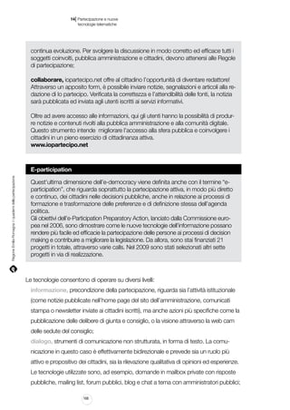 |

14 Partecipazione e nuove
tecnologie telematiche

continua evoluzione. Per svolgere la discussione in modo corretto ed efficace tutti i
soggetti coinvolti, pubblica amministrazione e cittadini, devono attenersi alle Regole
di partecipazione;
collaborare, iopartecipo.net offre al cittadino l’opportunità di diventare redattore!
Attraverso un apposito form, è possibile inviare notizie, segnalazioni e articoli alla redazione di Io partecipo. Verificata la correttezza e l’attendibilità delle fonti, la notizia
sarà pubblicata ed inviata agli utenti iscritti ai servizi informativi.
Oltre ad avere accesso alle informazioni, qui gli utenti hanno la possibilità di produrre notizie e contenuti rivolti alla pubblica amministrazione e alla comunità digitale.
Questo strumento intende migliorare l’accesso alla sfera pubblica e coinvolgere i
cittadini in un pieno esercizio di cittadinanza attiva.
www.iopartecipo.net

Regione Emilia-Romagna | i quaderni della partecipazione

E-participation
Quest’ultima dimensione dell’e-democracy viene definita anche con il termine “eparticipation”, che riguarda soprattutto la partecipazione attiva, in modo più diretto
e continuo, dei cittadini nelle decisioni pubbliche, anche in relazione ai processi di
formazione e trasformazione delle preferenze e di definizione stessa dell’agenda
politica.
Gli obiettivi dell’e-Participation Preparatory Action, lanciato dalla Commissione europea nel 2006, sono dimostrare come le nuove tecnologie dell’informazione possano
rendere più facile ed efficacie la partecipazione delle persone ai processi di decision
making e contribuire a migliorare la legislazione. Da allora, sono stai finanziati 21
progetti in totale, attraverso varie calls. Nel 2009 sono stati selezionati altri sette
progetti in via di realizzazione.

Le tecnologie consentono di operare su diversi livelli:
informazione, precondizione della partecipazione, riguarda sia l’attività istituzionale
(come notizie pubblicate nell’home page del sito dell’amministrazione, comunicati
stampa o newsletter inviate ai cittadini iscritti), ma anche azioni più specifiche come la
pubblicazione delle delibere di giunta e consiglio, o la visione attraverso la web cam
delle sedute del consiglio;
dialogo, strumenti di comunicazione non strutturata, in forma di testo. La comunicazione in questo caso è effettivamente bidirezionale e prevede sia un ruolo più
attivo e propositivo dei cittadini, sia la rilevazione qualitativa di opinioni ed esperienze.
Le tecnologie utilizzate sono, ad esempio, domande in mailbox private con risposte
pubbliche, mailing list, forum pubblici, blog e chat a tema con amministratori pubblici;
168

 