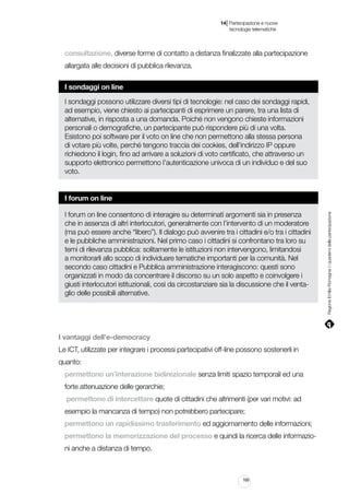 |

14 Partecipazione e nuove
tecnologie telematiche

consultazione, diverse forme di contatto a distanza finalizzate alla partecipazione
allargata alle decisioni di pubblica rilevanza.
I sondaggi on line
I sondaggi possono utilizzare diversi tipi di tecnologie: nel caso dei sondaggi rapidi,
ad esempio, viene chiesto ai partecipanti di esprimere un parere, tra una lista di
alternative, in risposta a una domanda. Poiché non vengono chieste informazioni
personali o demografiche, un partecipante può rispondere più di una volta.
Esistono poi software per il voto on line che non permettono alla stessa persona
di votare più volte, perché tengono traccia dei cookies, dell’indirizzo IP oppure
richiedono il login, fino ad arrivare a soluzioni di voto certificato, che attraverso un
supporto elettronico permettono l’autenticazione univoca di un individuo e del suo
voto.

I forum on line consentono di interagire su determinati argomenti sia in presenza
che in assenza di altri interlocutori, generalmente con l’intervento di un moderatore
(ma può essere anche “libero”). Il dialogo può avvenire tra i cittadini e/o tra i cittadini
e le pubbliche amministrazioni. Nel primo caso i cittadini si confrontano tra loro su
temi di rilevanza pubblica: solitamente le istituzioni non intervengono, limitandosi
a monitorarli allo scopo di individuare tematiche importanti per la comunità. Nel
secondo caso cittadini e Pubblica amministrazione interagiscono: questi sono
organizzati in modo da concentrare il discorso su un solo aspetto e coinvolgere i
giusti interlocutori istituzionali, così da circostanziare sia la discussione che il ventaglio delle possibili alternative.

I vantaggi dell’e-democracy
Le ICT, utilizzate per integrare i processi partecipativi off-line possono sostenerli in
quanto:
permettono un’interazione bidirezionale senza limiti spazio temporali ed una
forte attenuazione delle gerarchie;
permettono di intercettare quote di cittadini che altrimenti (per vari motivi: ad
esempio la mancanza di tempo) non potrebbero partecipare;
permettono un rapidissimo trasferimento ed aggiornamento delle informazioni;
permettono la memorizzazione del processo e quindi la ricerca delle informazioni anche a distanza di tempo.

169

Regione Emilia-Romagna | i quaderni della partecipazione

I forum on line

 
