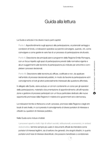 Guida alla lettura

Guida alla lettura

La Guida si articola in tre diversi macro parti-capitoli:
Parte I. Approfondimento sugli approcci alla partecipazione, ai potenziali vantaggi e
condizioni di fondo, e indicazioni operative sul perché coinvolgere, quando, chi, come
coinvolgere e come gestire le varie fasi di un processo di partecipazione strutturato.

con un focus rispetto agli spazi di partecipazione previsti dalla normativa vigente e
alcuni suggerimenti sulle tecniche di partecipazione più indicate per arricchire e completare i processi decisionali.
Parte III. Descrizione delle tecniche più diffuse, codificate e non, da applicare
nell’ambito di processi decisionali pubblici, in modo da favorire la partecipazione ed il
coinvolgimento di tutti gli attori potenzialmente interessati alla questione affrontata.
In allegato alla Guida, viene accluso un cd-rom contenente un corso per gli operatori
della partecipazione, materiali e documentazione di approfondimento utili all’impostazione e gestione di processi partecipati con un focus particolare dedicato alle nuove
opportunità promosse dalla Regione in materia di e-government ed e-democracy.
Le indicazioni fornite si riferiscono a tutti i processi, promossi dalla Regione e dagli enti
locali di vario livello, in cui è previsto il coinvolgimento di diversi portatori di interesse e
cittadini su questioni di interesse pubblico.
Nella Guida sono inclusi e trattati:
i processi aperti a tutti i tipi di attori sociali, istituzionali, economici, in sintesi
stakeholder, termine sempre più usato in documenti ufficiali da intendersi come
portatori di interessi legittimi, sia di settore che generali, che singoli cittadini, in quanto
portatori anch’essi di interessi diversificati, che possono beneficiare o condizionare
17

Regione Emilia-Romagna | i quaderni della partecipazione

Parte II. Descrizione dei principali piani e programmi della Regione Emilia-Romagna,

 