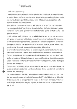 |

14 Partecipazione e nuove
tecnologie telematiche

I limiti dell’e-democracy
Offrire strutture per la partecipazione non garantisce la motivazione né per partecipare
né per continuare a farlo: serve un contesto sociale pronto a recepire e sfruttare questa
opportunità. Occorre quindi intervenire sul fronte della cultura civica e politica, sulla
“sensibilizzazione” alla partecipazione.
Si riscontra ancora una certa diffidenza nei confronti dell’e-democracy e uno scarso
interesse da parte degli “utenti”, forse derivante dal fatto che le amministrazioni spesso
hanno dato più rilievo alla quantità di servizi offerti che alla qualità, all’effettiva utilità e alla
gestione efficace.
La diffidenza nei confronti delle nuove tecnologie riguarda anche politici ed amministratori: spesso i meccanismi adottati sono percepiti come in contrasto con il funzionamento della democrazia rappresentativa. È soprattutto il fatto che chi partecipa on line non

Regione Emilia-Romagna | i quaderni della partecipazione

si espone fisicamente, che pone le maggiori perplessità: si teme che non “mettendo la
propria faccia” si perda la responsabilità, prerequisito della politica.
Gli strumenti di e-democracy hanno un carattere aggiuntivo e non esclusivo: non possono sostituirsi ai canali e agli strumenti tradizionali della democrazia rappresentativa.
Essi rappresentano una risorsa fondamentale nel momento in cui vanno ad intrecciarsi
alle forme tradizionali della partecipazione, sostenendole, rafforzandole ed innovandole.
Creare occasioni di confronto attraverso differenti modalità permette, inoltre, di allargare
la platea dei partecipanti.
L’organizzazione delle pubbliche amministrazioni rimane ancora molto settoriale, per cui
spesso si verificano problemi di coordinamento tra le diverse aree dell’ente coinvolte nei
processi di e-democracy;
Un debole intervento in termini di accessibilità e usabilità degli strumenti proposti, nonché uno scarso impegno sul fronte dell’accesso alle ICT e dell’abbattimento del digital
divide, rappresenta un altro grande limite perché l’e-democracy si fonda sull’inclusione
e ha bisogno di una platea allargata, in grado di “dare voce” anche a chi solitamente
non ce l’ha.

170

 