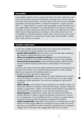 |

14 Partecipazione e nuove
tecnologie telematiche

Accessibilità
L’accessibilità è definita come “la capacità dei sistemi informatici, nelle forme e nei
limiti consentiti dalle conoscenze tecnologiche, di erogare servizi e fornire informazioni fruibili, senza discriminazioni, anche da parte di coloro che a causa di disabilità
necessitano di tecnologie assistive o configurazioni particolari” (Legge 9 gennaio
2004, n. 4, “legge Stanca”). In questo senso accessibilità vuol dire soprattutto rimozione delle barriere informatiche, ovvero delle difficoltà che le persone, soprattutto
se disabili, incontrano nell’usare un sistema informatico e che dipendono da diversi
fattori (carenze nella progettazione del software e dei contenuti dei siti web, non
compatibilità tra i dispositivi realizzati e quelli in grado di favorire l’uso dei computer
da parte dei disabili (come ad esempio lo screen reader, la barra Braille o i sintetizzatori vocali usati dai non vedenti).

Un sito web è usabile quando le informazioni sono organizzate e strutturate in
modo da garantire la massima fruibilità. Esso quindi deve:
puntare sulla semplicità delle informazioni, senza rinunciare alla completezza,
alla chiarezza e all’approfondimento dei contenuti;
offrire una navigazione semplice ed efficace, che permetta all’utente di
orientarsi facilmente e di recuperare le informazioni in tempi e modi accettabili;
fornire servizi ed informazioni corrispondenti alle aspettative degli utenti finali,
che siano pertinenti rispetto al profilo del sito e alle strategie di comunicazione
stabilite.
L’accesso deve essere invece il più esteso possibile per evitare l’emarginazione dai
processi di innovazione di una consistente fascia di cittadini, tra l’altro quella più
debole e più bisognosa di far sentire la propria voce.
È possibile individuare diversi tipi di digital divide:
divide generazionale, l’età è la variabile che incide maggiormente sui comportamenti tecnologici e su quelli “civici”. I più giovani fanno un uso molto maggiore della rete, rispetto agli anziani, che hanno poca familiarità con gli strumenti
informatici;
divide culturale, anche il titolo di studio rappresenta una variabile in grado di incidere sulla diffusione e sull’utilizzo di strumenti tecnologici. I laureati e i diplomati
utilizzano maggiormente, rispetto a chi ha titoli di studio inferiori, le tecnologie per
l’informazione e la comunicazione, e sono molto più interessati ad esse;
divide di genere, è strettamente correlato alla minor presenza femminile nel
mercato del lavoro. In Italia una grande percentuale di donne lavora in casa ed
ha, di conseguenza, minori possibilità di entrare in contatto con quegli ambienti
nei quali è più facile acquisire ed esercitare competenze informatiche;
divide occupazionale, quella relativa all’occupazione è, probabilmente, la caratteristica che crea maggiori differenze, sia rispetto al consumo delle nuove tecnologie sia ai comportamenti innovativi: pensionati e casalinghe sono le categorie a
maggior rischio di esclusione dai vantaggi offerti dalle nuove tecnologie.

171

Regione Emilia-Romagna | i quaderni della partecipazione

Usabilità e digital divide

 