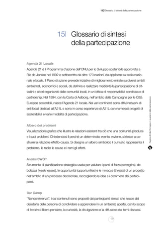 |

15 Glossario di sintesi della partecipazione

15| Glossario di sintesi
della partecipazione
Agenda 21 Locale
Agenda 21 è il Programma d’azione dell’ONU per lo Sviluppo sostenibile approvato a
Rio de Janeiro nel 1992 e sottoscritto da oltre 170 nazioni, da applicare su scala nazionale e locale. Il Piano di azione prevede iniziative di miglioramento mirate su diversi ambiti
ambientali, economici e sociali, da definire e realizzare mediante la partecipazione di citpartnership. Nel 1994, con la Carta di Aalborg, nell’ambito della Campagna per le Città
Europee sostenibili, nasce l’Agenda 21 locale. Nei vari continenti sono attivi network di
enti locali dedicati all’A21L e sono in corso esperienze di A21L con numerosi progetti di
sostenibilità e varie modalità di partecipazione.
Albero dei problemi
Visualizzazione grafica che illustra le relazioni esistenti tra ciò che una comunità produce
e i suoi problemi. Chiedendosi il perché un determinato evento avviene, si riesce a costruire la relazione effetto-causa. Si disegna un albero simbolico il cui fusto rappresenta il
problema, le radici le cause e i rami gli effetti.
Analisi SWOT
Strumento di pianificazione strategica usata per valutare i punti di forza (strengths), debolezza (weaknesses), le opportunità (opportunities) e le minacce (threats) di un progetto
nell’ambito di un processo decisionale, raccogliendo le idee e i commenti dei partecipanti.
Bar Camp
“Nonconferenza”, i cui contenuti sono proposti dai partecipanti stessi, che nasce dal
desiderio delle persone di condividere e apprendere in un ambiente aperto, con lo scopo
di favorire il libero pensiero, la curiosità, la divulgazione e la diffusione dei temi discussi.
173

Regione Emilia-Romagna | i quaderni della partecipazione

tadini e attori organizzati dalle comunità locali, in un’ottica di responsabilità condivisa e di

 