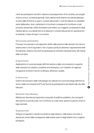 |

15 Glossario di sintesi della partecipazione

menti dei partecipanti coinvolti in relazione al perseguimento di fini condivisi, per progetti
di bene comuni, di interessi generali). Viene ulteriormente distinta una istituzionalizzazione forte della DD (forme e spazi in contesti istituzionali in modi formalizzati, le cosiddette
arene deliberative, dove i partecipanti si incontrano consapevoli di contribuire a quel
processo decisionale; inoltre dovrebbero permettere una maggiore considerazione degli
interessi altrui) e una debole (forme di relazione in contesti istituzionali non specificamente dedicati), in base al luogo in cui avviene.
Democrazia partecipativa
Processo che prevede il coinvolgimento diretto delle persone nelle decisioni che devono
essere prese e che le riguardano. Non si passa quindi più attraverso rappresentanti eletti
formalmente. Esistono strumenti di partecipazione introdotti volontariamente, altri indicati

E-government
Applicazione di nuove tecnologie dell’informazione e della comunicazione a supporto
delle interazioni tra cittadini e pubbliche amministrazioni, con l’obiettivo di migliorare
l’erogazione di servizi in termini di efficacia, efficienza e qualità.
E-democracy
Insieme dei processi e delle metodologie che utilizzano le nuove tecnologie dell’informazione e della comunicazione (ICT) per favorire la partecipazione dei cittadini alla vita delle
istituzioni.
Electronic Town Meeting
Metodo per discutere ed esprimersi a proposito di politiche pubbliche, che coniuga la
discussione su piccola scala, con il confronto su scala vasta, grazie al supporto di tecnologie avanzate.
Empowerment
Sviluppo di capacità e crescita di autostima negli individui o nella stessa comunità: si
diventa più consci delle conseguenze delle proprie azioni e degli obiettivi che si vogliono
perseguire.

175

Regione Emilia-Romagna | i quaderni della partecipazione

dalla normativa.

 