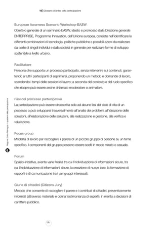|

15 Glossario di sintesi della partecipazione

European Awarness Scenario Workshop-EASW
Obiettivo generale di un seminario EASW, ideato e promosso dalla Direzione generale
ENTERPRISE, Programma Innovation, dell’Unione europea, consiste nell’identificare le
differenti combinazioni di tecnologia, politiche pubbliche e possibili azioni da realizzare
da parte di singoli individui e dalla società in generale per realizzare forme di sviluppo
sostenibile a livello urbano.
Facilitatore
Persona che supporta un processo partecipato, senza intervenire sui contenuti, garantendo a tutti i partecipanti di esprimersi, proponendo un metodo e domande di lavoro,
scandendo i tempi delle sessioni di lavoro; a seconda del contesto e del ruolo specifico

Regione Emilia-Romagna | i quaderni della partecipazione

che ricopre può essere anche chiamato moderatore o animatore.
Fasi del processo partecipativo
La partecipazione può essere circoscritta solo ad alcune fasi del ciclo di vita di un
processo o può svilupparsi trasversalmente all’analisi dei problemi, all’ideazione delle
soluzioni, all’elaborazione delle soluzioni, alla realizzazione e gestione, alla verifica e
valutazione.
Focus group
Modalità di lavoro per raccogliere il parere di un piccolo gruppo di persone su un tema
specifico. I componenti del gruppo possono essere scelti in modo mirato o casuale.
Forum
Spazio-iniziativa, avente varie finalità tra cui l’individuazione di informazioni sicure, tra
cui l’individuazione di informazioni sicure, la creazione di nuove idee, la formazione di
rapporti e di comunicazione tra i vari gruppi interessati.
Giuria di cittadini (Citizens Jury)
Metodo che consente di raccogliere il parere e i contributi di cittadini, preventivamente
informati (attraverso materiale e con la testimonianza di esperti), in merito a decisioni di
carattere pubblico.

176

 