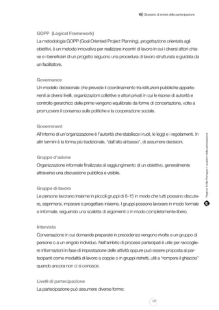 |

15 Glossario di sintesi della partecipazione

GOPP (Logical Framework)
La metodologia GOPP (Goal Oriented Project Planning), progettazione orientata agli
obiettivi, è un metodo innovativo per realizzare incontri di lavoro in cui i diversi attori-chiave e i beneficiari di un progetto seguono una procedura di lavoro strutturata e guidata da
un facilitatore.
Governance
Un modello decisionale che prevede il coordinamento tra istituzioni pubbliche appartenenti ai diversi livelli, organizzazioni collettive e attori privati in cui le risorse di autorità e
controllo gerarchico delle prime vengono equilibrate da forme di concertazione, volte a
promuovere il consenso sulle politiche e la cooperazione sociale.

All’interno di un’organizzazione è l’autorità che stabilisce i ruoli, le leggi e i regolamenti. In
altri termini è la forma più tradizionale, “dall’alto al basso”, di assumere decisioni.
Gruppo d’azione
Organizzazione informale finalizzata al raggiungimento di un obiettivo, generalmente
attraverso una discussione pubblica e visibile.
Gruppo di lavoro
Le persone lavorano insieme in piccoli gruppi di 8-15 in modo che tutti possano discutere, esprimersi, imparare e progettare insieme. I gruppi possono lavorare in modo formale
o informale, seguendo una scaletta di argomenti o in modo completamente libero.
Intervista
Conversazione in cui domande preparate in precedenza vengono rivolte a un gruppo di
persone o a un singolo individuo. Nell’ambito di processi partecipati è utile per raccogliere informazioni in fase di impostazione delle attività oppure può essere proposta ai partecipanti come modalità di lavoro a coppie o in gruppi ristretti, utili a “rompere il ghiaccio”
quando ancora non ci si conosce.
Livelli di partecipazione
La partecipazione può assumere diverse forme:
177

Regione Emilia-Romagna | i quaderni della partecipazione

Government

 