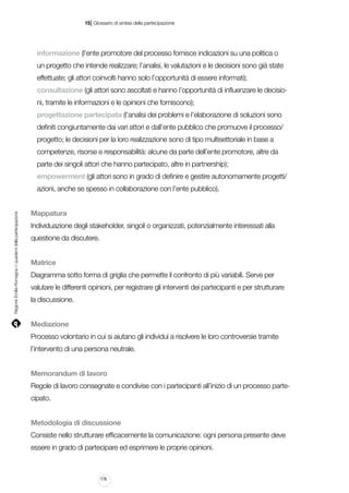 |

15 Glossario di sintesi della partecipazione

informazione (l’ente promotore del processo fornisce indicazioni su una politica o
un progetto che intende realizzare; l’analisi, le valutazioni e le decisioni sono già state
effettuate; gli attori coinvolti hanno solo l’opportunità di essere informati);
consultazione (gli attori sono ascoltati e hanno l’opportunità di influenzare le decisioni, tramite le informazioni e le opinioni che forniscono);
progettazione partecipata (l’analisi dei problemi e l’elaborazione di soluzioni sono
definiti congiuntamente dai vari attori e dall’ente pubblico che promuove il processo/
progetto; le decisioni per la loro realizzazione sono di tipo multisettoriale in base a
competenze, risorse e responsabilità: alcune da parte dell’ente promotore, altre da
parte dei singoli attori che hanno partecipato, altre in partnership);
empowerment (gli attori sono in grado di definire e gestire autonomamente progetti/

Regione Emilia-Romagna | i quaderni della partecipazione

azioni, anche se spesso in collaborazione con l’ente pubblico).
Mappatura
Individuazione degli stakeholder, singoli o organizzati, potenzialmente interessati alla
questione da discutere.
Matrice
Diagramma sotto forma di griglia che permette il confronto di più variabili. Serve per
valutare le differenti opinioni, per registrare gli interventi dei partecipanti e per strutturare
la discussione.
Mediazione
Processo volontario in cui si aiutano gli individui a risolvere le loro controversie tramite
l’intervento di una persona neutrale.
Memorandum di lavoro
Regole di lavoro consegnate e condivise con i partecipanti all’inizio di un processo partecipato.
Metodologia di discussione
Consiste nello strutturare efficacemente la comunicazione: ogni persona presente deve
essere in grado di partecipare ed esprimere le proprie opinioni.

178

 