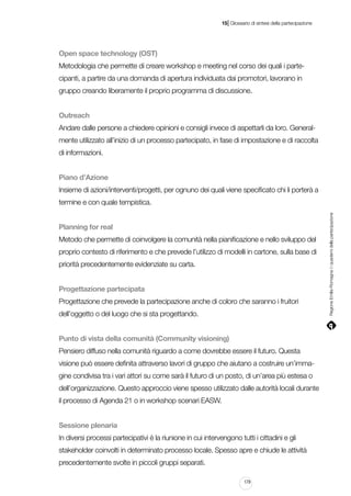 |

15 Glossario di sintesi della partecipazione

Open space technology (OST)
Metodologia che permette di creare workshop e meeting nel corso dei quali i partecipanti, a partire da una domanda di apertura individuata dai promotori, lavorano in
gruppo creando liberamente il proprio programma di discussione.
Outreach
Andare dalle persone a chiedere opinioni e consigli invece di aspettarli da loro. Generalmente utilizzato all’inizio di un processo partecipato, in fase di impostazione e di raccolta
di informazioni.
Piano d’Azione
Insieme di azioni/interventi/progetti, per ognuno dei quali viene specificato chi li porterà a

Planning for real
Metodo che permette di coinvolgere la comunità nella pianificazione e nello sviluppo del
proprio contesto di riferimento e che prevede l’utilizzo di modelli in cartone, sulla base di
priorità precedentemente evidenziate su carta.
Progettazione partecipata
Progettazione che prevede la partecipazione anche di coloro che saranno i fruitori
dell’oggetto o del luogo che si sta progettando.
Punto di vista della comunità (Community visioning)
Pensiero diffuso nella comunità riguardo a come dovrebbe essere il futuro. Questa
visione può essere definita attraverso lavori di gruppo che aiutano a costruire un’immagine condivisa tra i vari attori su come sarà il futuro di un posto, di un’area più estesa o
dell’organizzazione. Questo approccio viene spesso utilizzato dalle autorità locali durante
il processo di Agenda 21 o in workshop scenari EASW.
Sessione plenaria
In diversi processi partecipativi è la riunione in cui intervengono tutti i cittadini e gli
stakeholder coinvolti in determinato processo locale. Spesso apre e chiude le attività
precedentemente svolte in piccoli gruppi separati.
179

Regione Emilia-Romagna | i quaderni della partecipazione

termine e con quale tempistica.

 