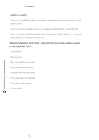 Guida alla lettura

politiche o progetti;
i percorsi in cui la tematica e decisione discussa richiede una selezione dei
partecipanti;
i percorsi di consultazione, di co-progettazione tematici e intersettoriali;
i percorsi dove la partecipazione può interessare tutte le fasi di un processo
decisionale o solamente alcune fasi.
Nella sezione Glossario sono indicati i seguenti termini che verranno usati più spesso
nei vari capitoli della Guida:
Government

Regione Emilia-Romagna | i quaderni della partecipazione

Governance
Democrazia Partecipativa
Democrazia Deliberativa
Progettazione Partecipata
Partecipazione Strutturata
Processo partecipato
Stakeholder

18

 