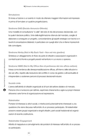 |

15 Glossario di sintesi della partecipazione

Simulazione
Si ricrea un’azione o un evento in modo da ottenere maggiori informazioni ed impressioni prima di formulare un qualche progetto/piano.
Sindrome DAD (Decido-Annuncio-Difendo)
Una modalità di consultazione “a valle” del ciclo di vita del processo decisionale, con
la quale il decisore politico, forte della legittimazione ottenuta dal mandato, sceglie di
elaborare e conseguire un progetto, concordandone gli aspetti strategici con tecnici e in
tavoli di concertazione bilaterali, in particolare con quegli attori che si ritiene imprescindibile coinvolgere.
Sindrome Nimby (Not in My Back Yard – Non nel mio giardino)

Regione Emilia-Romagna | i quaderni della partecipazione

Sintetizza un atteggiamento di rifiuto da parte di cittadini e associazioni organizzati in
comitati locali di fronte a progetti previsti nel territorio in cui vivono o operano.
Sindrome NIMO (Not In My Office-Non di pertinenza del mio ufficio-settore)
Intesa come tendenza alla deresponsabilizzazione diffusa, all’interno delle istituzioni e
dei vari uffici, rispetto alla risoluzione del conflitto in corso da gestire o all’eventualità di
intraprendere o sostenere percorsi di processi decisionali inclusivi.
Società civile
L’arena dell’attività di cittadini organizzati al di fuori del settore statale e di mercato.
Persone che si riuniscono per definire, esprimere chiaramente e agire sui propri interessi
attraverso varie forme di organizzazione ed espressione.
Stakeholder
Portatori di interesse (o attori sociali, o interlocutori) potenzialmente interessati a una
questione che viene discussa nell’ambito di un processo partecipato. Gli stakeholder
possono essere gruppi organizzati e singoli cittadini, parti sociali tradizionali ed organizzazioni di recente costituzione.
Stakeholder Engagement
Attività di mappatura e coinvolgimento dei portatori di interesse nell’ambito di un processo partecipato.
180

 