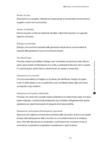 |

15 Glossario di sintesi della partecipazione

Studio di caso
Descrizione di un progetto. Utilizzato per aiutare gli altri a comprendere come funziona il
progetto o come non ha funzionato.
Studio di fattibilità
Esame di quanto un’idea sia realmente attuabile, solitamente esposto in un apposito
rapporto conclusivo.
Sviluppo sostenibile
Sviluppo che incontra le necessità delle generazioni attuali senza compromettere la
capacità delle generazioni future di incontrare le proprie.

Processo creativo per facilitare il dialogo e per condividere conoscenze e idee. Nel processo viene ricreata l’ambientazione di un Cafè e i partecipanti discutono temi e questioni in piccoli gruppi, seduti intorno a diversi tavoli, per sessioni consecutive.
Valutazione di comunità
Una comunità realizza un’indagine su sé stessa, per identificare i bisogni e le opportunità. Di solito basata su di un questionario auto-completato ideato dalla comunità e
consegnato a ogni cittadino.
Valutazione di impatto ambientale
Processo che valuta tutti i possibili impatti ambientali di una determinata opera che deve
essere realizzata. L’autorità locale predisposta può richiedere obbligatoriamente questa
valutazione per opere facenti parte di categorie da lei stessa definite.
Valutazione partecipata (Partecipatory appraisal)
Approccio che migliora la comprensione profonda della comunità o di alcuni suoi aspetti.
Si basa sulla partecipazione della comunità e su una varietà di tecniche di visualizzazione. Permette alle persone di condividere e confrontare le loro condizioni di vita, le
conoscenze, le percezioni, le aspirazioni, le preferenze e i piani di azione.

181

Regione Emilia-Romagna | i quaderni della partecipazione

The World Cafè

 
