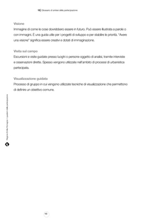 |

15 Glossario di sintesi della partecipazione

Visione
Immagine di come le cose dovrebbero essere in futuro. Può essere illustrata a parole o
con immagini. È una guida utile per i progetti di sviluppo e per stabilire le priorità. “Avere
una visione” significa essere creativi e dotati di immaginazione.
Visita sul campo
Escursioni e visite guidate presso luoghi o persone oggetto di analisi, tramite interviste
e osservazioni dirette. Spesso vengono utilizzate nell’ambito di processi di urbanistica
partecipata.
Visualizzazione guidata
Processo di gruppo in cui vengono utilizzate tecniche di visualizzazione che permettono

Regione Emilia-Romagna | i quaderni della partecipazione

di definire un obiettivo comune.

182

 