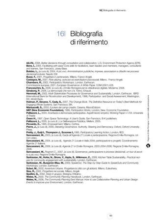 |

16 Bibliografia di riferimento

AA.VV., 2008, Better decisions through consultation and collaboration, U.S. Environment Protection Agency (EPA)
Bens, I., 2005, Facilitating with ease! Core skills for facilitators, team leaders and members, managers, consultants
and trainers, San Francisco, Josey-Bass.
Bobbio, L., (a cura di), 2004, A più voci. Amministrazioni pubbliche, imprese, associazioni e cittadini nei processi
decisionali inclusivi, Napoli, ESI.
Bussi, F., 2001, Progettare in partenariato, Milano, Franco Angeli.
Castagna, M., 2001, Role playing, autocasi ed esercitazioni psicosociali, Milano, Franco Angeli.
Chambers, R., 2002, Participatory Workshops, London, Earthscan.
Commissione europea, 2001, European Governance: A White Paper, COM (2001) 428.
Franceschini, S., 2008, (a cura di), L’Emilia-Romagna per la cittadinanza digitale, Moderna, 2008.
Ginsborg, P., 2006, La democrazia che non c’è, Torino, Einaudi,
Hemmati, M., 2002, Multi-Stakeholder Processes for Governance and Sustainability, London, Earthscan, IBRD
(International Bank for Ricostruction and Development), 1998, Participation and Social Assessment, Washington,
DC, World Bank.
Holman, P., Devane, T., Cady, S., 2007, The Change Book. The Definitive Resource on Today’s Best Methods for
Engaging Whole Systems, San Francisco, BK.
Martuscelli, S., 2003, Il potere dei campi creativi, Cesena, MacroEdizioni.
NEF (New Economic Foundation), 1999, Participation Works, London, New Economic Foundation.
Pellizzoni, L., 2004, Incertezza e democrazia partecipativa. Aspetti teorici empirici, Working Paper n.1/04, Università
di Trieste
Owen H., 1997, Open Space Technology: A User’s Guide, San Francisco, B-K publishers.
Pellizzoni, L., 2005, (a cura di ), La Deliberazione Pubblica, Melteni, 2005.
Piccardo, C., 1995, Empowerment, Milano, Cortina.
Pierre, J., (a cura di), 2000, Debating Governance. Authority, Steering and Democracy, Oxford, Oxford University
Press.
Pretty, J., Guijt I., Thompson J., Scoones I.,1995, Participatory Learning Action, London, IIED.
Sancassiani, W., 2003, (a cura di), Guida all’Agenda 21 Locale e partecipazione, Regione Emilia-Romagna, cdrom-video.
Sancassiani, W., 2004, (a cura di), Agenda 21 Locale in Italia 2004, partecipazione e progetti, Coordinamento
Agende 21 Italiane.
Sancassiani, W., 2006, (a cura di), Agende 21 in Emilia-Romagna, 2003-2004-2006, Regione Emilia-Romagna,
2006.
Sancassiani, W., Rognoni C., 2007, (a cura di), Governance, partecipazione e processi decisionali, un tour di ascolto a più voci, Regione Emilia-Romagna.
Sarkissian, W., Hofer, N., Shore, Y., Vajda, S., Wilkinson, C., 2009, Kitchen Table Sustainability,. Practical recipes for community engagement with sustainability, London, Earthscan.
Sarkissian, W., Bunjamin-Mau, W., 2009, SpeakOut. The Step-by-Step Guide to SpeakOuts and Community
Workshops, London, Earthscan.
Sclavi, M., 2002, Avventure Urbane. Progettare la città con gli abitanti, Milano, Euleuthera.
Siza, R., 2002, Progettare nel sociale, Milano, Angeli.
Speltini, G., 2002, Stare in gruppo, Bologna, Il Mulino.
Wates, N., 2000, The Community Planning Handbook, London, Earthscan.
Wates, N., 2008, The Community Planning Eent Manual. How to use Collaborative Planning and Urban Design
Events to improve your Environment, London, Earthscan.

183

Regione Emilia-Romagna | i quaderni della partecipazione

16| Bibliografia
di riferimento

 