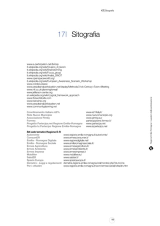 |

17 Sitografia

www.e-participation.net/&nbsp
it.wikipedia.org/wiki/Gruppo_di_lavoro
it.wikipedia.org/wiki/Brainstorming
it.wikipedia.org/wiki/Focus_group
it.wikipedia.org/wiki/Analisi_SWOT
www.openspaceworld.org/
it.wikipedia.org/wiki/European_Awareness_Scenario_Workshop
www.cordis.lu/easw
www.peopleandparticipation.net/display/Methods/21st+Century+Town+Meeting
www.nif.co.uk/planningforreal/
www.jefferson-center.org
en.wikipedia.org/wiki/Logical_framework_approach
www.theworldcafe.com
www.barcamp.org
www.peopleandparticipation.net
www.communityplanning.net
Coordinamento italiano A21L 										
Rete Nuovo Municipio 												
Associazione Pimby 													
Formez 																	
Progetto Partecipa.net Regione Emilia-Romagna 		
Progetto Io Partecipo Regione Emilia-Romagna 		

www.a21italy.it/
www.nuovomunicipio.org
www.pimby.eu/
partecipazione.formez.it/
www.partecipa.net
www.iopartecipo.net

Siti web tematici Regione E-R
Autonomie									 www.regione.emilia-romagna.it/autonomie/
ConsumER 									 www.ermesconsumer.it/
Emilia - Romagna Digitale 			 www.regionedigitale.net/
Emilia - Romagna Sociale 			 www.emiliaromagnasociale.it/
Ermes Agricoltura 						 www.ermesagricoltura.it/
Ermes Ambiente 							 www.ermesambiente.it/
Ermes Imprese 							 www.ermesimprese.it
Mobiliter 										 www.mobiliter.eu/
SalutER 										 www.saluter.it/
Spazio Europa 							 www.spazioeuropa.it/
Demetra - Leggi e regolamenti 	 demetra.regione.emilia-romagna.it/al/monitor.php?st=home
Per i cittadini 								 www.regione.emilia-romagna.it/wcm/ermes/canali/cittadini.htm

185

Regione Emilia-Romagna | i quaderni della partecipazione

17| Sitografia

 