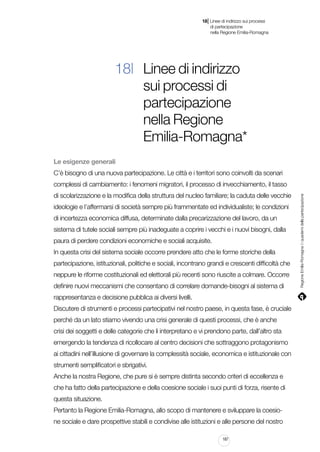 |

18 Linee di indirizzo sui processi
	 di partecipazione
	 nella Regione Emilia-Romagna

18| Linee di indirizzo
sui processi di
partecipazione
nella Regione
Emilia-Romagna*
Le esigenze generali
C’è bisogno di una nuova partecipazione. Le città e i territori sono coinvolti da scenari
di scolarizzazione e la modifica della struttura del nucleo familiare; la caduta delle vecchie
ideologie e l’affermarsi di società sempre più frammentate ed individualiste; le condizioni
di incertezza economica diffusa, determinate dalla precarizzazione del lavoro, da un
sistema di tutele sociali sempre più inadeguate a coprire i vecchi e i nuovi bisogni, dalla
paura di perdere condizioni economiche e sociali acquisite.
In questa crisi del sistema sociale occorre prendere atto che le forme storiche della
partecipazione, istituzionali, politiche e sociali, incontrano grandi e crescenti difficoltà che
neppure le riforme costituzionali ed elettorali più recenti sono riuscite a colmare. Occorre
definire nuovi meccanismi che consentano di correlare domande-bisogni al sistema di
rappresentanza e decisione pubblica ai diversi livelli.
Discutere di strumenti e processi partecipativi nel nostro paese, in questa fase, è cruciale
perché da un lato stiamo vivendo una crisi generale di questi processi, che è anche
crisi dei soggetti e delle categorie che li interpretano e vi prendono parte, dall’altro sta
emergendo la tendenza di ricollocare al centro decisioni che sottraggono protagonismo
ai cittadini nell’illusione di governare la complessità sociale, economica e istituzionale con
strumenti semplificatori e sbrigativi.
Anche la nostra Regione, che pure si è sempre distinta secondo criteri di eccellenza e
che ha fatto della partecipazione e della coesione sociale i suoi punti di forza, risente di
questa situazione.
Pertanto la Regione Emilia-Romagna, allo scopo di mantenere e sviluppare la coesione sociale e dare prospettive stabili e condivise alle istituzioni e alle persone del nostro
187

Regione Emilia-Romagna | i quaderni della partecipazione

complessi di cambiamento: i fenomeni migratori, il processo di invecchiamento, il tasso

 