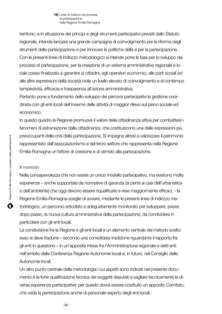 |

18 Linee di indirizzo sui processi
	 di partecipazione
	 nella Regione Emilia-Romagna

territorio, e in attuazione dei principi e degli strumenti partecipativi previsti dallo Statuto
regionale, intende lanciare una grande campagna di coinvolgimento per la riforma degli
strumenti della partecipazione e per innovare le politiche della e per la partecipazione.
Con le presenti linee di indirizzo metodologico si intende porre le basi per lo sviluppo dei
processi di partecipazione, per la creazione di un sistema amministrativo regionale e locale coeso finalizzato a garantire ai cittadini, agli operatori economici, alle parti sociali ed
alle altre espressioni della società civile un livello elevato di coinvolgimento e al contempo
tempestività, efficacia e trasparenza all’azione amministrativa.
Pertanto pone a fondamento dello sviluppo dei percorsi partecipativi la gestione coordinata con gli enti locali dell’insieme delle attività di maggior rilievo sul piano sociale ed
economico.
In questo quadro la Regione promuove il valore della cittadinanza attiva per combattere i

Regione Emilia-Romagna | i quaderni della partecipazione

fenomeni di estraniazione dalla cittadinanza, che costituiscono una delle espressioni più
preoccupanti della crisi della partecipazione. Si impegna altresì a valorizzare il patrimonio
rappresentato dall’associazionismo e dal terzo settore che rappresenta nella Regione
Emilia-Romagna un fattore di coesione e di stimolo alla partecipazione.
Il metodo
Nella consapevolezza che non esiste un unico modello partecipativo, ma esistono molte
esperienze – anche supportate da normative di garanzia (si pensi ai casi dell’urbanistica
o dell’ambiente) che oggi devono essere riqualificate e rese maggiormente efficaci, - la
Regione Emilia-Romagna sceglie di avviare, mediante le presenti linee di indirizzo metodologico, un percorso articolato e adeguatamente monitorato per sviluppare, passo
dopo passo, la nuova cultura amministrativa della partecipazione, da condividere in
particolare con gli enti locali.
La condivisione fra la Regione e gli enti locali è un elemento centrale del metodo scelto:
esso si deve tradurre – secondo una consolidata tradizione riguardante il rapporto fra
gli enti in questione – in un’apposita intesa fra l’Amministrazione regionale e detti enti
nell’ambito della Conferenza Regione-Autonomie locali e, in futuro, nel Consiglio delle
Autonomie locali.
Un altro punto centrale della metodologia i cui aspetti sono indicati nel presente documento è la forte qualificazione tecnica dei soggetti deputati a vagliare tecnicamente le diverse esperienze partecipative: per questo dovrà essere costituito un apposito Comitato,
che veda la partecipazione anche di personale esperto degli enti locali.
188

 
