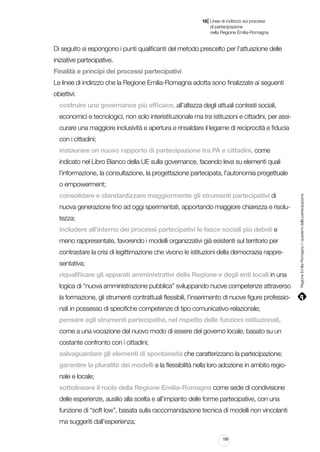 |

18 Linee di indirizzo sui processi
	 di partecipazione
	 nella Regione Emilia-Romagna

Di seguito si espongono i punti qualificanti del metodo prescelto per l’attuazione delle
iniziative partecipative.
Finalità e principi dei processi partecipativi
Le linee di indirizzo che la Regione Emilia-Romagna adotta sono finalizzate ai seguenti
obiettivi:
costruire una governance più efficace, all’altezza degli attuali contesti sociali,
economici e tecnologici, non solo interistituzionale ma tra istituzioni e cittadini, per assicurare una maggiore inclusività e apertura e rinsaldare il legame di reciprocità e fiducia
con i cittadini;
instaurare un nuovo rapporto di partecipazione tra PA e cittadini, come
indicato nel Libro Bianco della UE sulla governance, facendo leva su elementi quali
l’informazione, la consultazione, la progettazione partecipata, l’autonomia progettuale
consolidare e standardizzare maggiormente gli strumenti partecipativi di
nuova generazione fino ad oggi sperimentati, apportando maggiore chiarezza e risolutezza;
includere all’interno dei processi partecipativi le fasce sociali più deboli e
meno rappresentate, favorendo i modelli organizzativi già esistenti sul territorio per
contrastare la crisi di legittimazione che vivono le istituzioni della democrazia rappresentativa;
riqualificare gli apparati amministrativi della Regione e degli enti locali in una
logica di “nuova amministrazione pubblica” sviluppando nuove competenze attraverso
la formazione, gli strumenti contrattuali flessibili, l’inserimento di nuove figure professionali in possesso di specifiche competenze di tipo comunicativo-relazionale;
pensare agli strumenti partecipativi, nel rispetto delle funzioni istituzionali,
come a una vocazione del nuovo modo di essere del governo locale, basato su un
costante confronto con i cittadini;
salvaguardare gli elementi di spontaneità che caratterizzano la partecipazione;
garantire la pluralità dei modelli e la flessibilità nella loro adozione in ambito regionale e locale;
sottolineare il ruolo della Regione Emilia-Romagna come sede di condivisione
delle esperienze, ausilio alla scelta e all’impianto delle forme partecipative, con una
funzione di “soft low”, basata sulla raccomandazione tecnica di modelli non vincolanti
ma suggeriti dall’esperienza;
189

Regione Emilia-Romagna | i quaderni della partecipazione

o empowerment;

 