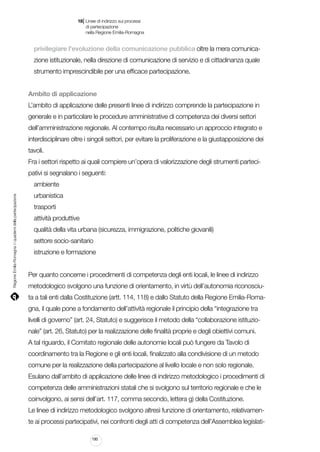 |

18 Linee di indirizzo sui processi
	 di partecipazione
	 nella Regione Emilia-Romagna

privilegiare l’evoluzione della comunicazione pubblica oltre la mera comunicazione istituzionale, nella direzione di comunicazione di servizio e di cittadinanza quale
strumento imprescindibile per una efficace partecipazione.
Ambito di applicazione
L’ambito di applicazione delle presenti linee di indirizzo comprende la partecipazione in
generale e in particolare le procedure amministrative di competenza dei diversi settori
dell’amministrazione regionale. Al contempo risulta necessario un approccio integrato e
interdisciplinare oltre i singoli settori, per evitare la proliferazione e la giustapposizione dei
tavoli.
Fra i settori rispetto ai quali compiere un’opera di valorizzazione degli strumenti partecipativi si segnalano i seguenti:

Regione Emilia-Romagna | i quaderni della partecipazione

ambiente
urbanistica
trasporti
attività produttive
qualità della vita urbana (sicurezza, immigrazione, politiche giovanili)
settore socio-sanitario
istruzione e formazione
Per quanto concerne i procedimenti di competenza degli enti locali, le linee di indirizzo
metodologico svolgono una funzione di orientamento, in virtù dell’autonomia riconosciuta a tali enti dalla Costituzione (artt. 114, 118) e dallo Statuto della Regione Emilia-Romagna, il quale pone a fondamento dell’attività regionale il principio della “integrazione tra
livelli di governo” (art. 24, Statuto) e suggerisce il metodo della “collaborazione istituzionale” (art. 26, Statuto) per la realizzazione delle finalità proprie e degli obiettivi comuni.
A tal riguardo, il Comitato regionale delle autonomie locali può fungere da Tavolo di
coordinamento tra la Regione e gli enti locali, finalizzato alla condivisione di un metodo
comune per la realizzazione della partecipazione al livello locale e non solo regionale.
Esulano dall’ambito di applicazione delle linee di indirizzo metodologico i procedimenti di
competenza delle amministrazioni statali che si svolgono sul territorio regionale e che le
coinvolgono, ai sensi dell’art. 117, comma secondo, lettera g) della Costituzione.
Le linee di indirizzo metodologico svolgono altresì funzione di orientamento, relativamente ai processi partecipativi, nei confronti degli atti di competenza dell’Assemblea legislati190

 