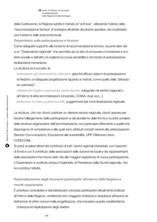 |

18 Linee di indirizzo sui processi
	 di partecipazione
	 nella Regione Emilia-Romagna

della Costituzione, la Regione adotta il metodo di “soft-low”, utilizzando l’istituto della
“raccomandazione tecnica” di sostegno all’attività dei diversi operatori, da condividere
con il sistema delle autonomie locali.
Osservatorio sulla partecipazione e funzioni
Come adeguato supporto alla funzione di raccomandazione tecnica, occorre dare vita
a un “Osservatorio regionale” che permetta da un lato di conoscere e monitorare il contesto sociale e dall’altro di coglierne le nuove sensibilità e domande di partecipazione,
facilitandone l’emersione.
La struttura ha il compito di:
individuare gli strumenti da utilizzare, giacché efficaci sistemi di partecipazione
richiedono un’adeguata progettazione riguardo ai metodi, come quello della “attivazione volontaria”;

Regione Emilia-Romagna | i quaderni della partecipazione

valutare le migliori esperienze partecipative sviluppate nei territori regionali e
all’interno di altre amministrazioni (Università, CCIIAA, Ausl, ecc...);
elaborare, in base ai dati raccolti, suggerimenti per l’amministrazione regionale.
La struttura, che non dovrà costituire un ulteriore servizio regionale, dovrà operare per
favorire l’allargamento delle partecipazioni e del pluralismo delle forme e si potrà avvalere
delle strutture organizzative dell’amministrazione, con particolare riferimento a quelle che
dispongono di competenze e alle quali sono attribuiti compiti inerenti alla partecipazione
(Servizio Comunicazione, Educazione alla sostenibilità, URP, Difensore civico,
CORECOM).
Si potrà avvalere altresì del contributo di tutti i servizi regionali interessati, con l’apporto
di Ervet e con il contributo delle associazioni delle autonomie locali e dei rappresentanti
delle associazioni che hanno dato vita alle maggiori esperienze di nuova partecipazione.
L’Osservatorio è costituito presso il Gabinetto di Presidenza della Giunta regionale, che
ne coordina l’attività.
Razionalizzazione degli strumenti partecipativi all’interno della Regione e
risvolti organizzativi
È prioritario consolidare e standardizzare i processi partecipativi attualmente praticati
all’interno della Regione, conferendo loro maggiore chiarezza e risolutezza attraverso la
definizione di criteri comuni nella progettazione, che includano queste caratteristiche:
chiarezza ed esplicitazione degli obiettivi
192

 