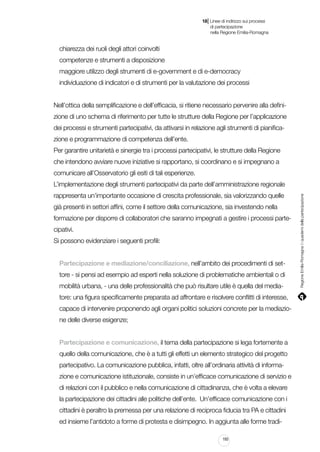 |

18 Linee di indirizzo sui processi
	 di partecipazione
	 nella Regione Emilia-Romagna

chiarezza dei ruoli degli attori coinvolti
competenze e strumenti a disposizione
maggiore utilizzo degli strumenti di e-government e di e-democracy
individuazione di indicatori e di strumenti per la valutazione dei processi
Nell’ottica della semplificazione e dell’efficacia, si ritiene necessario pervenire alla definizione di uno schema di riferimento per tutte le strutture della Regione per l’applicazione
dei processi e strumenti partecipativi, da attivarsi in relazione agli strumenti di pianificazione e programmazione di competenza dell’ente.
Per garantire unitarietà e sinergie tra i processi partecipativi, le strutture della Regione
che intendono avviare nuove iniziative si rapportano, si coordinano e si impegnano a
comunicare all’Osservatorio gli esiti di tali esperienze.
rappresenta un’importante occasione di crescita professionale, sia valorizzando quelle
già presenti in settori affini, come il settore della comunicazione, sia investendo nella
formazione per disporre di collaboratori che saranno impegnati a gestire i processi partecipativi.
Si possono evidenziare i seguenti profili:
Partecipazione e mediazione/conciliazione, nell’ambito dei procedimenti di settore - si pensi ad esempio ad esperti nella soluzione di problematiche ambientali o di
mobilità urbana, - una delle professionalità che può risultare utile è quella del mediatore: una figura specificamente preparata ad affrontare e risolvere conflitti di interesse,
capace di intervenire proponendo agli organi politici soluzioni concrete per la mediazione delle diverse esigenze;
Partecipazione e comunicazione, il tema della partecipazione si lega fortemente a
quello della comunicazione, che è a tutti gli effetti un elemento strategico del progetto
partecipativo. La comunicazione pubblica, infatti, oltre all’ordinaria attività di informazione e comunicazione istituzionale, consiste in un’efficace comunicazione di servizio e
di relazioni con il pubblico e nella comunicazione di cittadinanza, che è volta a elevare
la partecipazione dei cittadini alle politiche dell’ente. Un’efficace comunicazione con i
cittadini è peraltro la premessa per una relazione di reciproca fiducia tra PA e cittadini
ed insieme l’antidoto a forme di protesta e disimpegno. In aggiunta alle forme tradi193

Regione Emilia-Romagna | i quaderni della partecipazione

L’implementazione degli strumenti partecipativi da parte dell’amministrazione regionale

 