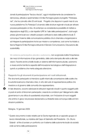|

18 Linee di indirizzo sui processi
	 di partecipazione
	 nella Regione Emilia-Romagna

zionali di partecipazione “faccia a faccia”, oggi è indubbiamente da considerare l’edemocracy, attivata e sperimentata in Emilia-Romagna grazie al progetto “Partecipa.
net”, che ha coinvolto oltre 20 enti locali. Progetto che dispone in questi mesi di una
nuova piattaforma (“Io Partecipo”) al servizio delle strutture regionali e locali per attivare
processi partecipativi on line. Al contempo va considerata la possibilità di mettere a
disposizione degli EELL e dei rispettivi URP, le “sale della partecipazione”, cioè luoghi
presso gli enti locali ove i cittadini possano verificare lo stato delle politiche locali. È
comunque l’insieme della comunicazione pubblica che è chiamata a riorganizzarsi e
ad integrare la partecipazione tra le sue mission e competenze, così come ha iniziato a
fare la Regione Emilia-Romagna istituendo il Servizio Comunicazione, Educazione alla
sostenibilità.

Regione Emilia-Romagna | i quaderni della partecipazione

Un sistema partecipativo plurale e autonomo, non va ignorata inoltre l’importanza
dei mezzi di informazione di tipo generalista, dalla carta stampata alla radio e alle televisioni. Favorire anche a livello locale un sistema dell’informazione plurale, autonomo
e vivace anche tramite la capacità dell’innovazione tecnologica e dell’integrazione è
quindi un problema che merita adeguata attenzione.
	
Rapporto fra gli strumenti di partecipazione ed i ruoli istituzionali.
Per strumenti partecipativi si intendono quelli miranti alla concertazione delle scelte che
le autorità locali sono chiamate a fare, in virtù del ruolo di rappresentanza politica che
rivestono e di governo delle comunità che rappresentano.
In tale direzione, occorre valorizzare le istituzioni regionali e locali in quanto soggetti politici posti al centro di fenomeni partecipativi, creando le condizioni per l’allargamento della
governance in una ottica di sussidiarietà orizzontale, con l’inclusione di nuovi soggetti
che entrino in gioco nei processi decisionali la cui titolarità resta comunque delle amministrazioni pubbliche.
Bologna, 14 gennaio 2009
* Questo documento è stato redatto per la Giunta regionale da un apposito gruppo di
lavoro intersettoriale, su iniziativa del Capo di Gabinetto del Presidente - On. Bruno
Solaroli - al fine di avviare un confronto con il sistema delle autonomie locali e la società
civile sul tema della partecipazione
194

 