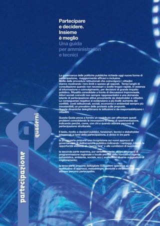 Partecipare
e decidere.
Insieme
è meglio
Una guida
per amministratori
e tecnici

La governance delle politiche pubbliche richiede oggi nuove forme di
partecipazione, maggiormente efficaci e inclusive.
Molte delle procedure istituzionali che coinvolgono i cittadini
stanno mostrando i loro limiti e spesso gli opposti. Tempi lunghi di
consultazione quando non necessari o scelte troppo rapide, in assenza
di informazione e coinvolgimento, per decisioni di grande impatto
pubblico. Ritualità consolidate a fronte di discussioni improvvisate.
Attori sociali coinvolti non sempre rappresentativi e una domanda
latente di partecipazione attiva proveniente da stakeholder e cittadini.
Le conseguenze negative si evidenziano a più livelli: aumento dei
conflitti; costi istituzionali, sociali, economici e ambientali sempre più
insostenibili; un prevalere delle proteste sulle proposte.
Queste dinamiche delegittimano le istituzioni e de-responsabilizzano i
cittadini.
Questa Guida prova a fornire un contributo per affrontare questi
problemi consolidando le innovazioni in corso di sperimentazione,
indicando perché, come, con chi e quando attivare percorsi di
partecipazione strutturata.
Il testo, rivolto a decisori pubblici, funzionari, tecnici e stakeholder
interessati ai temi della partecipazione, è diviso in tre parti:

partecipazione

la prima parte propone una ricognizione sui nuovi approcci di
governance e di deliberazione pubblica indicando i vantaggi, i rischi, le
opportunità assieme al “come fare” e alle condizioni di successo;
la seconda parte esamina, pur sinteticamente, alcuni strumenti di
programmazione regionale e locale previsti dalla normativa vigente
(urbanistica, ambiente, sociale, ecc.) avanzando diverse suggestioni di
miglioramento;
la terza parte propone dettagliate indicazioni operative su una
moltitudine di approcci, metodologie, tecniche e strumenti utili per
attivare percorsi partecipativi.

 