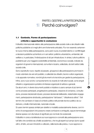 |

1 Perché coinvolgere?

Parte I. Gestire la partecipazione

1| Perché coinvolgere?
1.1		 Contesto. Forme di partecipazione:
				 criticità e opportunità in evoluzione	
Il dibattito internazionale relativo alla partecipazione della società civile e dei cittadini nelle
politiche pubbliche si è negli ultimi anni fortemente articolato. Pur non essendo certamente nuovo il tema della partecipazione, sono però nuove, le problematiche e i conflitti legati
welfare e, in particolare, l’individuazione di siti per infrastrutture. In sintesi, tutte le politiche
pubbliche per una maggiore sostenibilità ambientale, economica e sociale, indicate da
organismi di governo internazionali, comunitari e locali e, sollecitate, da tanti settori della
società civile.
Sono soprattutto nuovi, rispetto al passato, gli approcci alla partecipazione promossi in
modo volontario da vari enti pubblici, o sollecitati da cittadini, tecnici e attori organizzati,
o da apposite normative, nonché gli strumenti e le tecniche per gestire la partecipazione.
Infine, sono nuovi anche i comportamenti e la vivacità di molti attori sociali, come singoli
cittadini o organizzazioni portatrici di interessi organizzati di settore e generali.
Da alcuni anni, in diversi documenti pubblici e iniziative si usano sempre di più termini
come processi partecipati, progettazione partecipata, creazione di consenso, consultazione, processi decisionali inclusivi, processi decisionali deliberativi, stakeholder engagement, partecipazione strutturata, partecipazione “dal basso”, “cittadinanza attiva”. Tutti
termini che cambiano in base al contesto politico-istituzionale-tecnico-politico da cui
derivano, a livello internazionale, nazionale e locale.
Si usano termini spesso similari per obiettivi e modalità sostanzialmente diverse, con il rischio di sovrapposizioni che possono creare confusione e ambiguità, oppure terminologie
diverse spesso con sfumature di significato più nominali che sostanziali.
Il dibattito in corso e la letteratura sui nuovi approcci e concetti alla partecipazione sono
tutt’altro che condivisi sia a livello accademico, che tra gli esperti sul campo (sono questi
ultimi, di fatto, ad aver introdotto e utilizzato, dalla teoria alla pratica, i nuovi approcci e
21

Regione Emilia-Romagna | i quaderni della partecipazione

a decisioni pubbliche sul territorio e in vari settori: politiche urbanistiche, ambientali, del

 