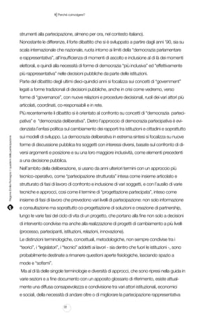|

1 Perché coinvolgere?

strumenti alla partecipazione, almeno per ora, nel contesto italiano).
Nonostante le differenze, il forte dibattito che si è sviluppato a partire dagli anni ’90, sia su
scala internazionale che nazionale, ruota intorno ai limiti della “democrazia parlamentare
e rappresentativa”, all’insufficienza di momenti di ascolto e inclusione al di là dei momenti
elettorali, e quindi alla necessità di forme di democrazia “più inclusiva” ed “effettivamente
più rappresentativa” nelle decisioni pubbliche da parte delle istituzioni.
Parte del dibattito degli ultimi dieci-quindici anni si focalizza sui concetti di “government”
legati a forme tradizionali di decisioni pubbliche, anche in crisi come vedremo, verso
forme di “governance”, con nuove relazioni e procedure decisionali, ruoli dei vari attori più
articolati, coordinati, co-responsabili e in rete.
Più recentemente il dibattito si è orientato al confronto su concetti di “democrazia partecipativa” e “democrazia deliberativa”. Dietro l’approccio di democrazia partecipativa è evi-

Regione Emilia-Romagna | i quaderni della partecipazione

denziata l’enfasi politica sul cambiamento dei rapporti tra istituzioni e cittadini e soprattutto
sui modelli di sviluppo. La democrazia deliberativa in estrema sintesi si focalizza su nuove
forme di discussione pubblica tra soggetti con interessi diversi, basate sul confronto di diversi argomenti e posizione e su una loro maggiore inclusività, come elementi precedenti
a una decisione pubblica.
Nell’ambito della deliberazione, si usano da anni ulteriori termini con un approccio più
tecnico-operativo, come “partecipazione strutturata” intesa come insieme articolato e
strutturato di fasi di lavoro di confronto e inclusione di vari soggetti, e con l’ausilio di varie
tecniche e approcci, cosi come il termine di “progettazione partecipata”, inteso come
insieme di fasi di lavoro che prevedono vari livelli di partecipazione: non solo informazione
e consultazione ma soprattutto co-progettazione di soluzioni e creazione di partnership,
lungo le varie fasi del ciclo di vita di un progetto, che portano alla fine non solo a decisioni
di intervento condivise ma anche alla realizzazione di progetti di cambiamento a più livelli
(processo, partecipanti, istituzioni, relazioni, innovazione).
Le distinzioni terminologiche, concettuali, metodologiche, non sempre condivise tra i
“teorici”, i “legislatori”, i “tecnici” addetti ai lavori - sia dentro che fuori le istituzioni -, sono
probabilmente destinate a rimanere questioni aperte fisiologiche, lasciando spazio a
mode e “sofismi”.
Ma al di là delle singole terminologie e diversità di approcci, che sono ripresi nella guida in
varie sezioni e a fine documento con un apposito glossario di riferimento, esiste attualmente una diffusa consapevolezza e condivisione tra vari attori istituzionali, economici
e sociali, della necessità di andare oltre o di migliorare la partecipazione rappresentativa
22

 
