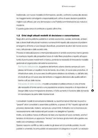 |

1 Perché coinvolgere?

tradizionale, con nuove modalità di informazione, ascolto, confronto e presa alla decisione maggiormente coinvolgenti e responsabilizzanti, al fine di avere decisioni pubbliche
migliori e più efficaci, per una democrazia e una Pubblica amministrazione più matura e
moderna.
E questa guida cerca di contribuire a questo ultimo fine.
1.2		 Crisi degli attuali modelli di decisione e concertazione
Negli ultimi anni le politiche pubbliche in ambito economico, sociale, territoriale, ambientale a diversi livelli istituzionali mostrano numerosi limiti rispetto alla soluzione di problemi
emergenti e di fronte a nuovi bisogni diversificati, provenienti da attori del mondo economico, istituzionale e dalla società civile.
Processi di delocalizzazione e internazionalizzazione in ambito economico hanno generatunità di promuovere investimenti e ricerca, ponendo la necessità di rinnovare le modalità
gestionali ed organizzative del sistema economico.
Sul fronte istituzionale, la gestione del territorio urbano diventa sempre più complessa nel trovare un equilibrio tra la domanda, da un lato, di nuove aree produttive, di
infrastrutture viarie, di nuove aree di edificazione abitative e la richiesta, e, dall’altro lato,
di vincoli all’uso di nuove aree del territorio e maggiore attenzione alla qualità dell’ambiente e all’uso delle risorse.
Dal punto di vista sociale, i modelli consolidati di welfare entrano in crisi di fronte
alla necessità di fornire servizi a una popolazione anziana crescente e di rispondere ai
bisogni della nuova immigrazione straniera, in forte aumento in funzione della domanda
di manodopera da parte delle imprese locali.
I consolidati modelli di concertazione bilaterali, su tavoli formali ed informali, tra pochi e
“pesanti” attori consolidati o assemblee pubbliche, e spesso di “rito” rispetto agli esiti del
processo decisionale, rivelano sempre più i propri limiti. Il cittadino non si riconosce più
necessariamente nelle tradizionali parti sociali e ne delegittima l’operato.
Inoltre, se la politica manca di efficacia nel dare una risposta al nuovo contesto, anche il
tentativo di introdurre un approccio “tecnico” non fornisce gli strumenti utili a gestire una
realtà così complessa e articolata.
Spesso nascono conflitti su dati e analisi tra gli stessi enti di controllo pubblici, tra enti
pubblici e università, tra enti pubblici ed associazioni di categoria e no-profit. Le valutazio23

Regione Emilia-Romagna | i quaderni della partecipazione

to incertezze rispetto alle prospettive future di molte filiere produttive e rispetto all’oppor-

 