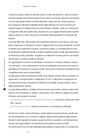 |

1 Perché coinvolgere?

ni tecniche vengono fatte con standard diversi, a volte internazionali, a volte comunitari o
nazionali. Spesso l’informazione esiste ma non viene comunicata; oppure la comunicazione non è appropriata rispetto ai diversi destinatari, troppo tecnica o troppo generica.
Ne conseguono elementi di delegittimazione delle istituzioni che minano anche le più
radicate tradizioni di collaborazione tra amministratori e cittadini, i quali, pur continuando
a impegnarsi nella vita sociale locale, acquisiscono una maggiore libertà rispetto ai partiti
politici e operano in modo sempre più consistente nelle associazioni di volontariato del
territorio.
Come già affermato, dalla società civile organizzata avanzano nuove istanze, nuovi soggetti si organizzano e desiderano incidere maggiormente sui processi decisionali. Comitati
di cittadini auto-organizzati si pongono, sempre più spesso, in contrapposizione con le
amministrazioni pubbliche rispetto a scelte e progetti di sviluppo locale, alla localizzazione

Regione Emilia-Romagna | i quaderni della partecipazione

di infrastrutture viarie, produttive, di gestione e smaltimento di risorse prime o secondarie,
dando luogo a numerosi conflitti sul territorio.
Le organizzazioni no-profit e di volontariato si strutturano in modo più efficace e autonomo e riempiono “vuoti” istituzionali con forme di sussidiarietà e promozione di nuova progettualità per l’inclusione e lo sviluppo sociale, dove iniziano a diminuire quantitativamente
e qualitativamente servizi sociali pubblici.
La telematica e internet consentono inoltre nuove relazioni virtuali in rete, tra imprese, tra
associazioni, tra singoli cittadini, moltiplicando “le voci” e rafforzando il protagonismo di
numerosi attori sociali, e soprattutto modificando le modalità, gli spazi-luoghi e i tempi
della partecipazione classica.
Le assemblee pubbliche, modalità storica di incontro democratico, aperte a tutta la cittadinanza, tra amministratori e cittadini e associazioni, hanno effetti più negativi che positivi.
Si rilevano varie situazioni ricorrenti:
la partecipazione minima di cittadini partecipanti, e quei pochi, spesso per “abitudine”, oppure;
grande partecipazione, intesa come presenza, ma di estrema conflittualità.
Gli esiti sono similari: scarsa interazione, lunghe relazioni di poche persone, ascolto passivo dei partecipanti, poco confronto e dialogo, spesso estremizzazione delle posizioni,
interventi molto disparati che spesso esulano dal tema in questione, con frustrazioni sia
da parte dei singoli cittadini, che da parte di amministratori e tecnici coinvolti.
Da notare anche che il formato dell’assemblea pubblica in quanto tale non si presta fisio24

 