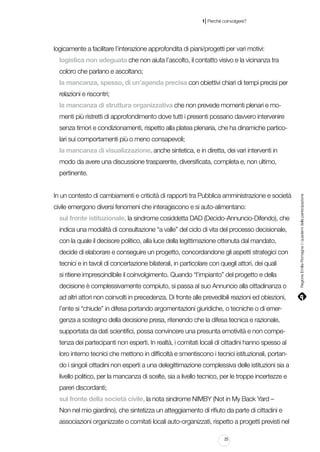 |

1 Perché coinvolgere?

logicamente a facilitare l’interazione approfondita di piani/progetti per vari motivi:
logistica non adeguata che non aiuta l’ascolto, il contatto visivo e la vicinanza tra
coloro che parlano e ascoltano;
la mancanza, spesso, di un’agenda precisa con obiettivi chiari di tempi precisi per
relazioni e riscontri;
la mancanza di struttura organizzativa che non prevede momenti plenari e momenti più ristretti di approfondimento dove tutti i presenti possano davvero intervenire
senza timori e condizionamenti, rispetto alla platea plenaria, che ha dinamiche particolari sui comportamenti più o meno consapevoli;
la mancanza di visualizzazione, anche sintetica, e in diretta, dei vari interventi in
modo da avere una discussione trasparente, diversificata, completa e, non ultimo,

In un contesto di cambiamenti e criticità di rapporti tra Pubblica amministrazione e società
civile emergono diversi fenomeni che interagiscono e si auto-alimentano:
sul fronte istituzionale, la sindrome cosiddetta DAD (Decido-Annuncio-Difendo), che
indica una modalità di consultazione “a valle” del ciclo di vita del processo decisionale,
con la quale il decisore politico, alla luce della legittimazione ottenuta dal mandato,
decide di elaborare e conseguire un progetto, concordandone gli aspetti strategici con
tecnici e in tavoli di concertazione bilaterali, in particolare con quegli attori, dei quali
si ritiene imprescindibile il coinvolgimento. Quando “l’impianto” del progetto e della
decisione è complessivamente compiuto, si passa al suo Annuncio alla cittadinanza o
ad altri attori non coinvolti in precedenza. Di fronte alle prevedibili reazioni ed obiezioni,
l’ente si “chiude” in difesa portando argomentazioni giuridiche, o tecniche o di emergenza a sostegno della decisione presa, ritenendo che la difesa tecnica e razionale,
supportata da dati scientifici, possa convincere una presunta emotività e non competenza dei partecipanti non esperti. In realtà, i comitati locali di cittadini hanno spesso al
loro interno tecnici che mettono in difficoltà e smentiscono i tecnici istituzionali, portando i singoli cittadini non esperti a una delegittimazione complessiva delle istituzioni sia a
livello politico, per la mancanza di scelte, sia a livello tecnico, per le troppe incertezze e
pareri discordanti;
sul fronte della società civile, la nota sindrome NIMBY (Not in My Back Yard –
Non nel mio giardino), che sintetizza un atteggiamento di rifiuto da parte di cittadini e
associazioni organizzate o comitati locali auto-organizzati, rispetto a progetti previsti nel
25

Regione Emilia-Romagna | i quaderni della partecipazione

pertinente.

 