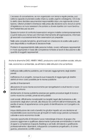 |

1 Perché coinvolgere?

L’eccesso di concertazione, se non organizzato con tempi e regole precise, può
svilire la capacità di prendere scelte chiare su scelte urgenti e strategiche. Chi è stato eletto deve decidere assumendosi responsabilità dopo una ragionevole consultazione. Ulteriori problemi di lentezza nella presa alla decisione sono dovuti ai cambi
di legislatura e ai nuovi assessori che portano a dovere ripartire con nuovi tavoli su
temi trattati/discussi da anni
Spesso le riunioni di confronto/osservazioni vengono indette contemporaneamente
e quindi resta poco tempo per informare internamente all’organizzazione, informare
gli associati e successivamente fare osservazioni più preparate
Nelle varie consulte tematiche, gli enti locali non chiariscono le scelte sulle quali ci
sarà disponibilità a modificare la decisione finale

Regione Emilia-Romagna | i quaderni della partecipazione

Problemi di rappresentatività delle persone invitate, ovvero nell’essere rappresentati
in modo appropriato in base alle competenze richieste ai tavoli di discussione e alla
quantità di soggetti rappresentati

Anche le dinamiche DAD, NIMBY, NIMO, producono costi di carattere sociale, istituzionale, economico e ambientale, sia all’interno delle istituzioni che sul territorio:
inefficacia delle politiche pubbliche, per il mancato raggiungimento degli obiettivi
previsti
inefficienza di un progetto, dunque la sua incapacità di raggiungere gli obiettivi
definiti al minor costo possibile per le risorse pubbliche
perdita di finanziamenti
allocazione di nuove risorse economiche per riprogettazioni e studi tecnici o nuovi
tavoli di confronto
dirottamento di risorse pubbliche preziose per gestire procedure legali di ricorsi e
contro-ricorsi tra comitati, privati ed enti pubblici
costi sociali, difficilmente monetizzabili ma tangibili, legati alla frustrazione e allo
scoramento degli attori coinvolti, alla sfiducia nei confronti dell’amministrazione, alla
perdita di senso di appartenenza come grado di identificazione con il progetto e la
realtà locale
iniqua distribuzione dei costi e benefici tra gli attori rispetto ad una decisione ed
insostenibilità socio-economica per gli impatti di medio-lungo periodo sul tessuto
culturale e socio-economico locale
mancate opportunità di introdurre nuove metodologie di lavoro di gruppo che
possono aggiornare e qualificare ulteriormente il personale amministrativo in termini
di saperi e competenze (Capacity Building) a vari livelli, stimolando e gratificando
professionalmente i dipendenti, sviluppando competenze progettuali e, di conseguenza, prevenendo conflitti costosi

28

 
