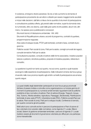 |

1 Perché coinvolgere?

In sostanza, emergono diversi paradossi. Se da un lato aumento la domanda di
partecipazione proveniente da vari attori e cittadini per essere maggiormente ascoltati
e inclusi nelle decisioni, dall’altro si rileva che la quantità di strumenti di partecipazione
e consultazione pubblica offerta, già previsti dalle normative, superi la domanda vista
la numerosità, oltre una decina, usati dalla gran parte di enti pubblici, alcuni noti, altri
meno, ma spesso poco pubblicizzati e conosciuti:
Strumenti tecnici di Valutazione ambientale: VIA, VAS
Strumenti di Riqualificazione urbana: accordi di programma, contratti di quartiere,
programmazione negoziata
Area vasta di sviluppo locale, PTCP, patti territoriali, contratti d’area, contratti di programma
Politiche sociali: Piani sociali di zona, Patti per la salute, consigli comunali dei ragazzi,
Consultazione popolare, consulte di settore delle forme associative, iniziative popolari:
istanze e petizioni, istruttoria pubblica, proposte di iniziativa popolare, referendum
consultivi.
La questione è quindi non tanto sul quanto, ma sul come, quando e quali ricadute
avvengono dalle esperienze di partecipazione. Dalle indicazioni emerse dai focus group
di ascolto nelle nove province rispetto agli ambiti e ai livelli di partecipazione era emerso
quanto segue:

La quasi totalità degli stakeholder partecipanti ai nove focus group provinciali
dichiara di essere invitata e coinvolta come organizzazione a un’ampia gamma di
momenti di partecipazione su numerosi ambiti tematici riguardanti tutte le politiche
pubbliche di tipo normativo di settore: Piani di settore (Energia, Trasporti, Acque,
Aria, Turismo, Attività estrattive, Agricoltura, Paesaggio, Biodiversità), Pianificazione
territoriale di area vasta (PTCP), Urbanistica locale (PSC), Politiche sociali (Piani per
la salute, Piani sociali di zona), Patti per lo sviluppo locale, Conferenze di servizio,
per quanto concerne gli enti pubblici
Molti attori sono coinvolti anche in percorsi di partecipazione e Piani di azione di
tipo volontario (non previsto dalle normative), come Agenda 21 Locale, Bilanci
sociali, Sistemi di gestione ambientale territoriale; i percorsi di Agenda 21 Locale
risultano essere gli strumenti di governance volontaria più diffusi per una partecipazione intersettoriale

29

Regione Emilia-Romagna | i quaderni della partecipazione

consulte tematiche Patti per la salute

 