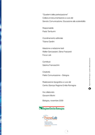 “Quaderni della partecipazione”
Collana di documentazione a cura del
Servizio Comunicazione, Educazione alla sostenibilità
Responsabile
Paolo Tamburini
Coordinamento editoriale
Tiziana Gardini
Ideazione e redazione testi
Walter Sancassiani, Elena Frascaroli

Contributi
Sabrina Franceschini
Creatività
Pablo Comunicazione – Bologna
Realizzazione tipografica a cura del
Centro Stampa Regione Emilia-Romagna
Ha collaborato
Giovanni Morini
Bologna, novembre 2009

3

Regione Emilia-Romagna | i quaderni della partecipazione

Focus Lab

 
