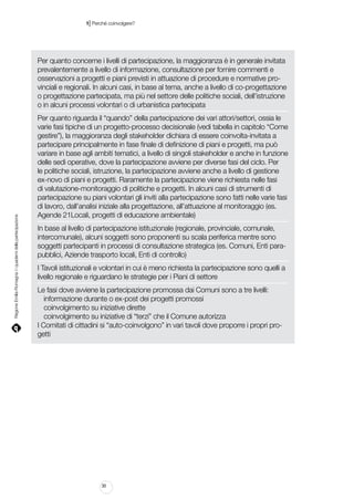 |

1 Perché coinvolgere?

Regione Emilia-Romagna | i quaderni della partecipazione

Per quanto concerne i livelli di partecipazione, la maggioranza è in generale invitata
prevalentemente a livello di informazione, consultazione per fornire commenti e
osservazioni a progetti e piani previsti in attuazione di procedure e normative provinciali e regionali. In alcuni casi, in base al tema, anche a livello di co-progettazione
o progettazione partecipata, ma più nel settore delle politiche sociali, dell’istruzione
o in alcuni processi volontari o di urbanistica partecipata
Per quanto riguarda il “quando” della partecipazione dei vari attori/settori, ossia le
varie fasi tipiche di un progetto-processo decisionale (vedi tabella in capitolo “Come
gestire”), la maggioranza degli stakeholder dichiara di essere coinvolta-invitata a
partecipare principalmente in fase finale di definizione di piani e progetti, ma può
variare in base agli ambiti tematici, a livello di singoli stakeholder e anche in funzione
delle sedi operative, dove la partecipazione avviene per diverse fasi del ciclo. Per
le politiche sociali, istruzione, la partecipazione avviene anche a livello di gestione
ex-novo di piani e progetti. Raramente la partecipazione viene richiesta nelle fasi
di valutazione-monitoraggio di politiche e progetti. In alcuni casi di strumenti di
partecipazione su piani volontari gli inviti alla partecipazione sono fatti nelle varie fasi
di lavoro, dall’analisi iniziale alla progettazione, all’attuazione al monitoraggio (es.
Agende 21Locali, progetti di educazione ambientale)
In base al livello di partecipazione istituzionale (regionale, provinciale, comunale,
intercomunale), alcuni soggetti sono proponenti su scala periferica mentre sono
soggetti partecipanti in processi di consultazione strategica (es. Comuni, Enti parapubblici, Aziende trasporto locali, Enti di controllo)
I Tavoli istituzionali e volontari in cui è meno richiesta la partecipazione sono quelli a
livello regionale e riguardano le strategie per i Piani di settore
Le fasi dove avviene la partecipazione promossa dai Comuni sono a tre livelli:
informazione durante o ex-post dei progetti promossi
coinvolgimento su iniziative dirette
coinvolgimento su iniziative di “terzi” che il Comune autorizza
I Comitati di cittadini si “auto-coinvolgono” in vari tavoli dove proporre i propri progetti

30

 