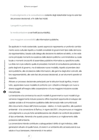 |

1 Perché coinvolgere?

il coinvolgimento e la consultazione costante degli stakeholder lungo le varie fasi
dei processi decisionali, e fin dalle fasi iniziali;
i progetti in partnership;
la rendicontazione a vari livelli (accountability).
una maggiore accessibilità alle informazioni pubbliche.
Se applicato in modo sostanziale, questo approccio rappresenta un profondo cambiamento socio-culturale rispetto a modelli consolidati di government tipici della democrazia rappresentativa, basata sulla delega alla decisione tra elettore ed eletto, e che vede

Regione Emilia-Romagna | i quaderni della partecipazione

come principale momento la scadenza delle elezioni politiche o amministrative su scala
locale o momenti circoscritti di assemblee pubbliche informative su specifiche scelte.
La sfida non è più soltanto quella di prevedere momenti di consultazione periodica da
parte degli enti di governo, ma di elaborare nuove modalità, rispetto al prendere decisioni pubbliche, alla circolazione delle informazioni, alla gamma degli attori coinvolti, alla
loro rappresentatività, alle varie fasi dei processi decisionali, ai vari strumenti operativi di
supporto.
Attivare un processo decisionale partecipato per le istituzioni locali significa, innanzitutto, apprendere nuove modalità di confronto con i cittadini e interagire con nuovi e
diversi soggetti all’insegna della cooperazione e di una maggiore inclusione sociale
intersettoriale.
La transizione e la convivenza tra vecchi modelli di government e nuovi modelli di governance maggiormente inclusivi possono offrire importanti opportunità di sviluppo del
capitale sociale e di innovazione qualitativa della democrazia nelle comunità locali.
Altro documento chiave dell’Unione europea - relativo, in modo specifico, alle questioni
ambientali - è la convenzione di Åarhus, in vigore dal 2001, che promuove un maggiore
coinvolgimento e una più forte sensibilizzazione dei cittadini nei confronti dei problemi
di tipo ambientale, ritenendo che questo possa condurre a un miglioramento della
protezione dell’ambiente.
La convenzione intende contribuire a salvaguardare il diritto di ogni individuo, delle
generazioni attuali e di quelle future, di vivere in un ambiente atto ad assicurare la sua
salute e il suo benessere, intervenendo in tre settori:
32

 